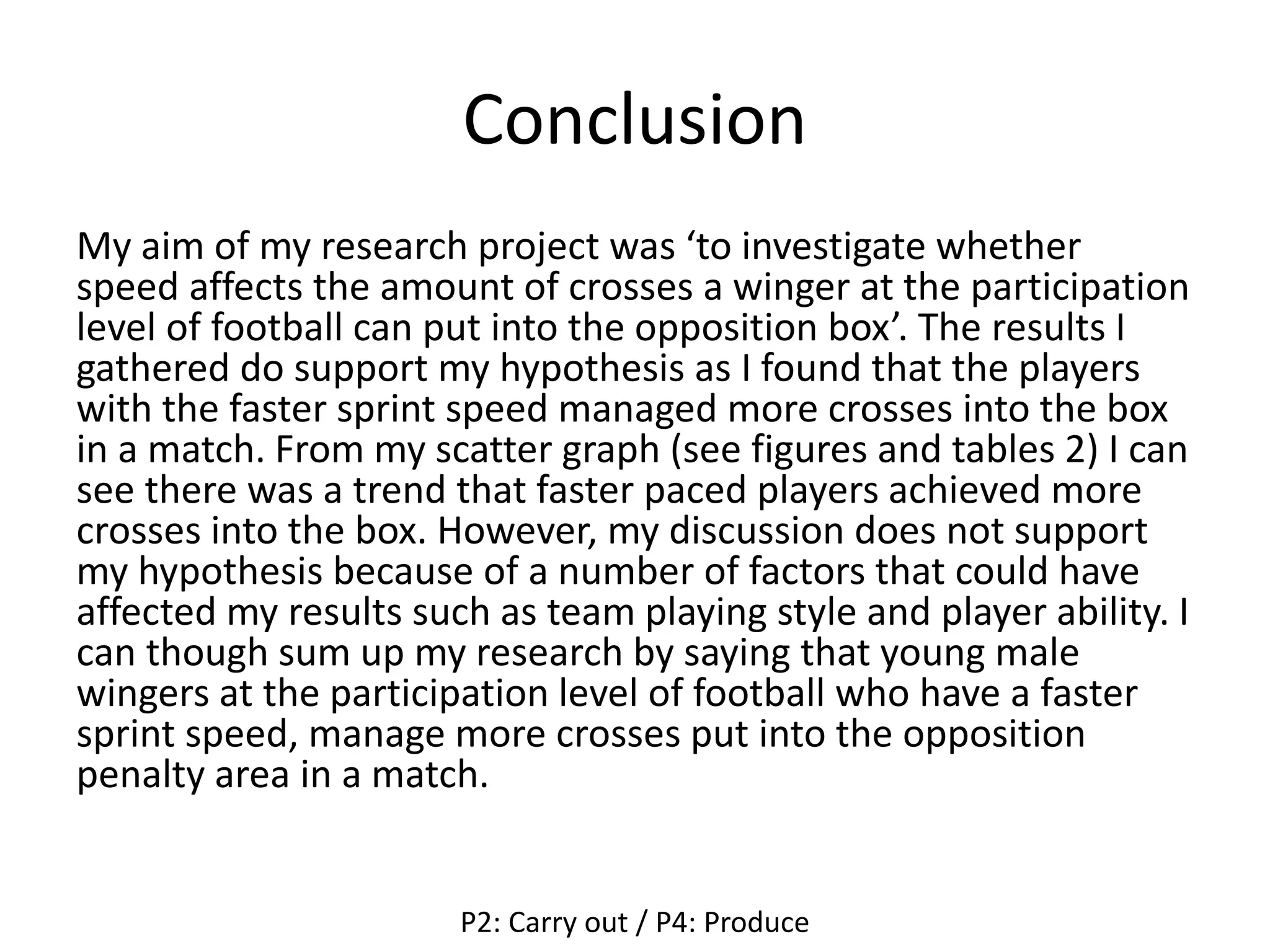 Conclusion
My aim of my research project was ‘to investigate whether
speed affects the amount of crosses a winger at the participation
level of football can put into the opposition box’. The results I
gathered do support my hypothesis as I found that the players
with the faster sprint speed managed more crosses into the box
in a match. From my scatter graph (see figures and tables 2) I can
see there was a trend that faster paced players achieved more
crosses into the box. However, my discussion does not support
my hypothesis because of a number of factors that could have
affected my results such as team playing style and player ability. I
can though sum up my research by saying that young male
wingers at the participation level of football who have a faster
sprint speed, manage more crosses put into the opposition
penalty area in a match.
P2: Carry out / P4: Produce
 