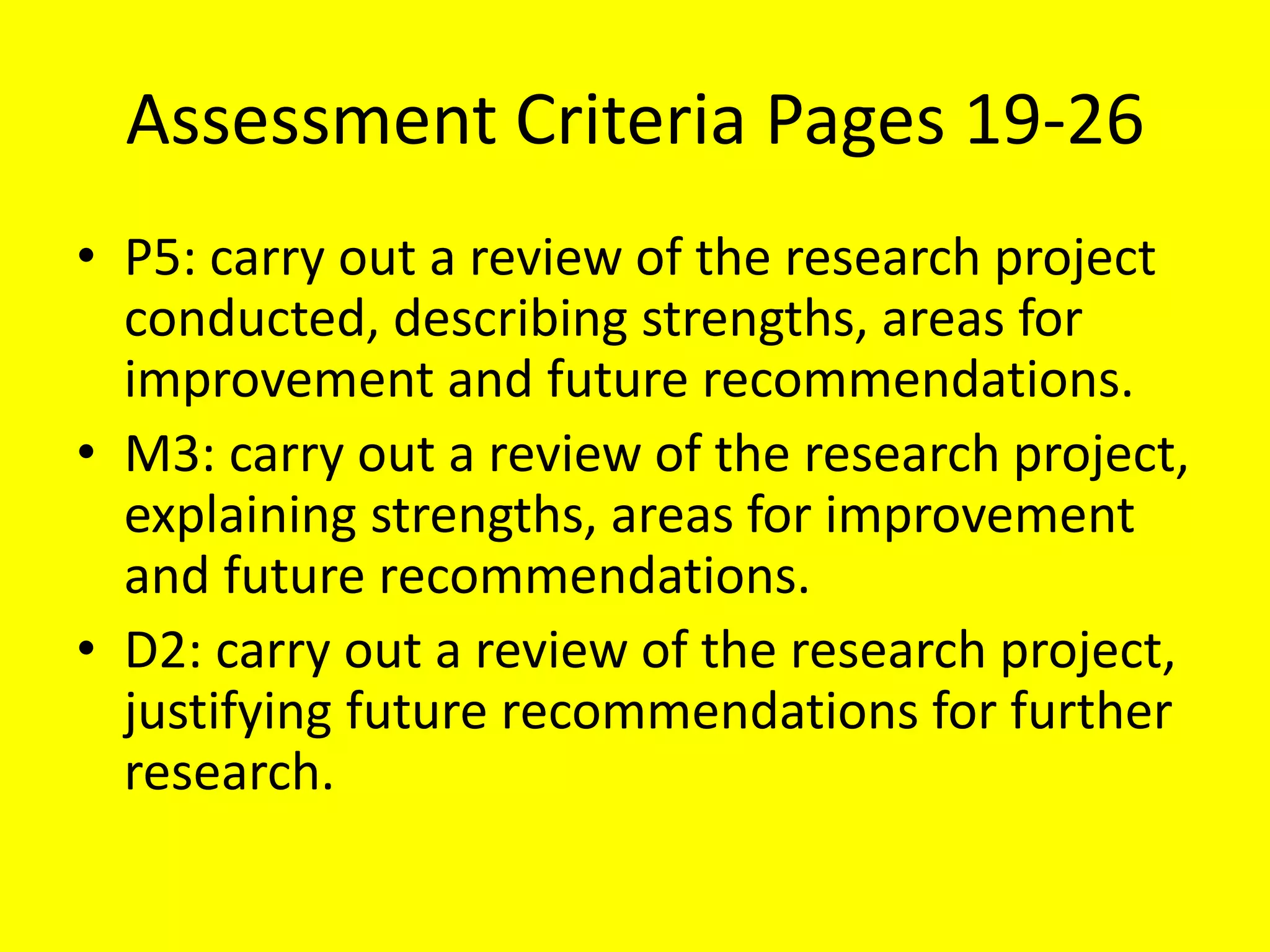 Assessment Criteria Pages 19-26
• P5: carry out a review of the research project
conducted, describing strengths, areas for
improvement and future recommendations.
• M3: carry out a review of the research project,
explaining strengths, areas for improvement
and future recommendations.
• D2: carry out a review of the research project,
justifying future recommendations for further
research.
 
