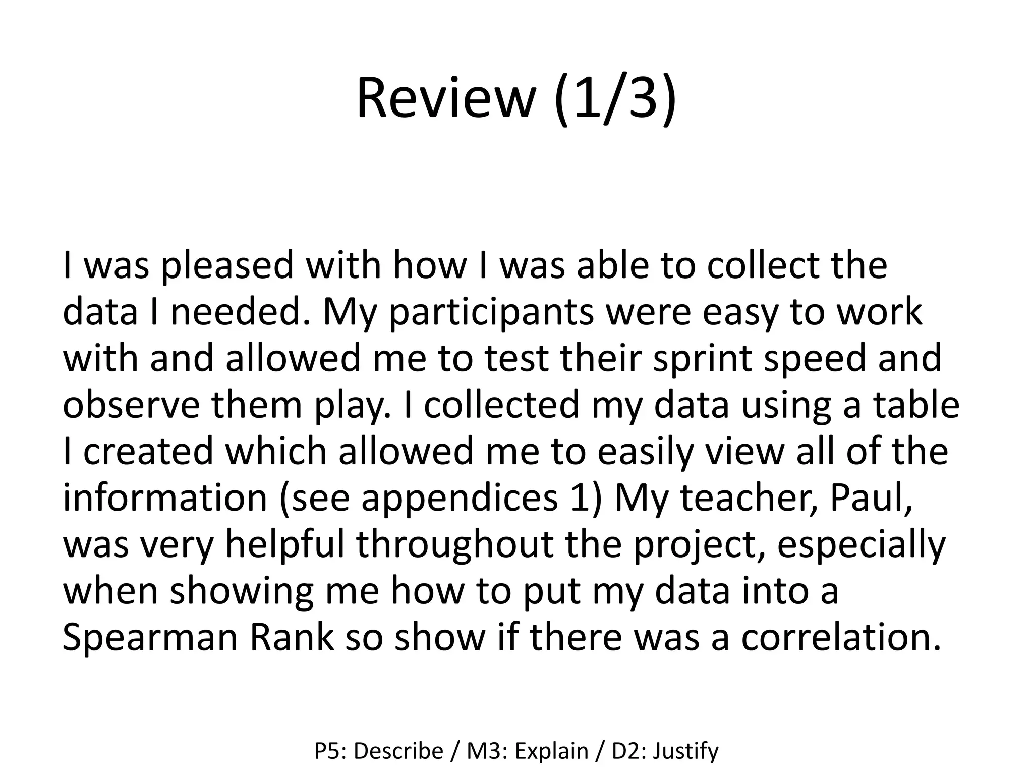 Review (1/3)
I was pleased with how I was able to collect the
data I needed. My participants were easy to work
with and allowed me to test their sprint speed and
observe them play. I collected my data using a table
I created which allowed me to easily view all of the
information (see appendices 1) My teacher, Paul,
was very helpful throughout the project, especially
when showing me how to put my data into a
Spearman Rank so show if there was a correlation.
P5: Describe / M3: Explain / D2: Justify
 
