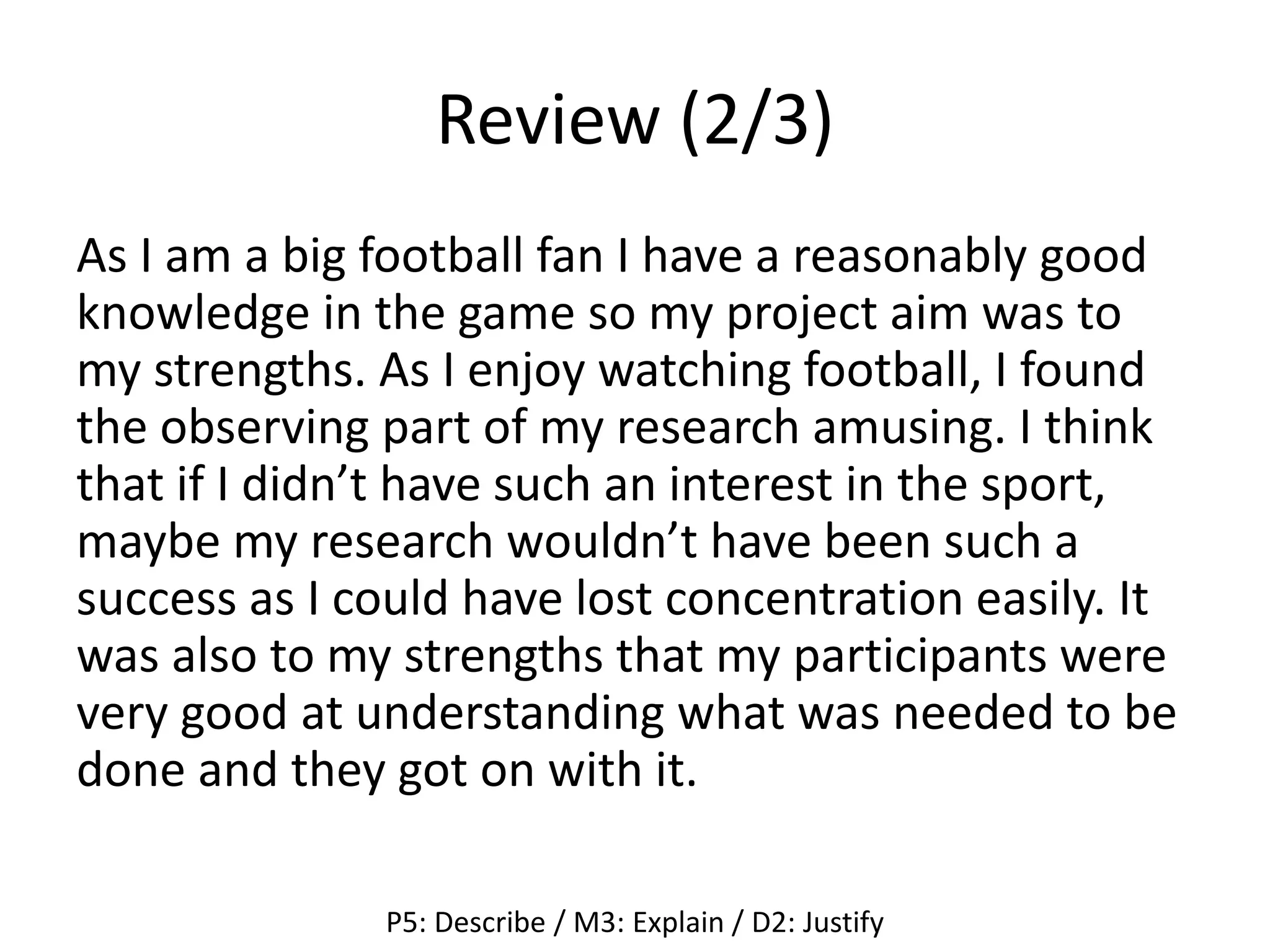 Review (2/3)
As I am a big football fan I have a reasonably good
knowledge in the game so my project aim was to
my strengths. As I enjoy watching football, I found
the observing part of my research amusing. I think
that if I didn’t have such an interest in the sport,
maybe my research wouldn’t have been such a
success as I could have lost concentration easily. It
was also to my strengths that my participants were
very good at understanding what was needed to be
done and they got on with it.
P5: Describe / M3: Explain / D2: Justify
 