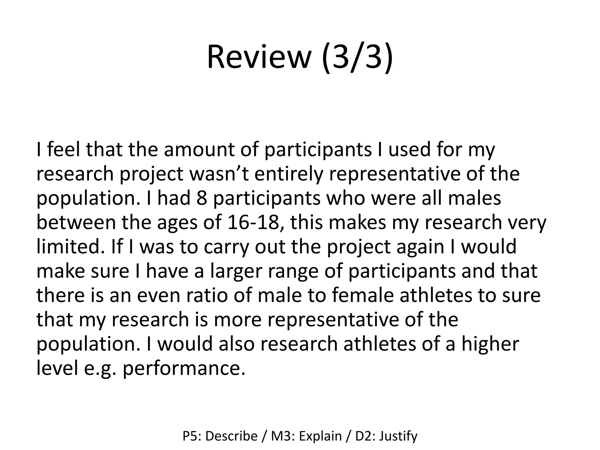 Review (3/3)
I feel that the amount of participants I used for my
research project wasn’t entirely representative of the
population. I had 8 participants who were all males
between the ages of 16-18, this makes my research very
limited. If I was to carry out the project again I would
make sure I have a larger range of participants and that
there is an even ratio of male to female athletes to sure
that my research is more representative of the
population. I would also research athletes of a higher
level e.g. performance.
P5: Describe / M3: Explain / D2: Justify
 