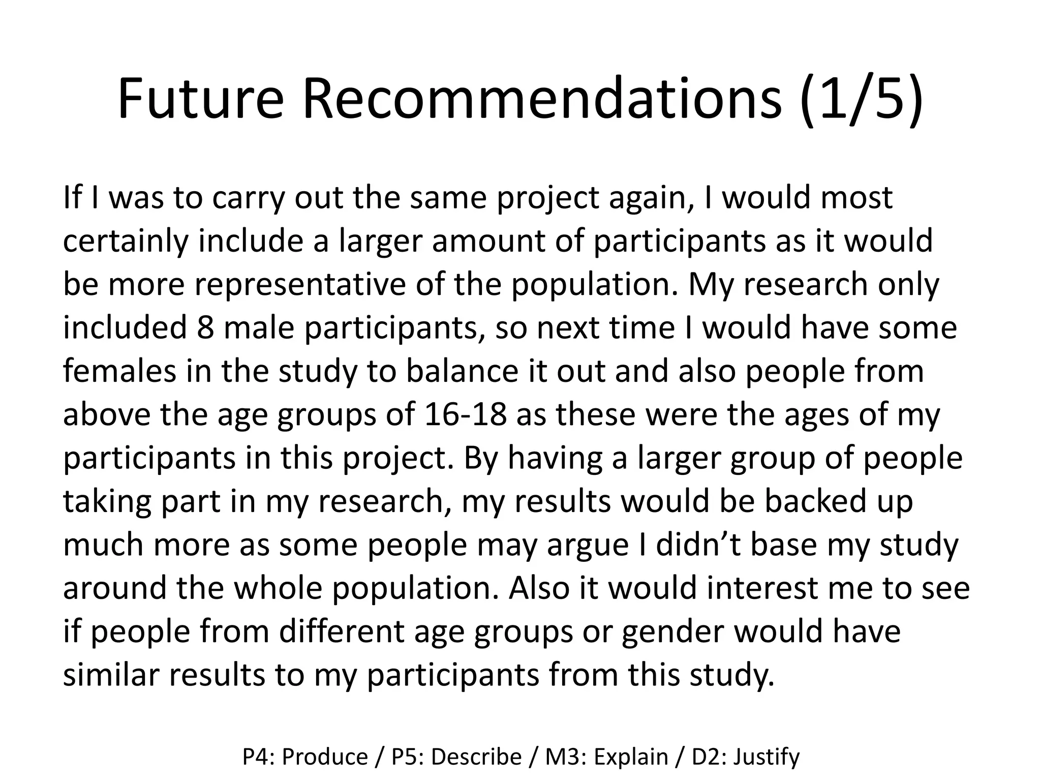 Future Recommendations (1/5)
If I was to carry out the same project again, I would most
certainly include a larger amount of participants as it would
be more representative of the population. My research only
included 8 male participants, so next time I would have some
females in the study to balance it out and also people from
above the age groups of 16-18 as these were the ages of my
participants in this project. By having a larger group of people
taking part in my research, my results would be backed up
much more as some people may argue I didn’t base my study
around the whole population. Also it would interest me to see
if people from different age groups or gender would have
similar results to my participants from this study.
P4: Produce / P5: Describe / M3: Explain / D2: Justify
 