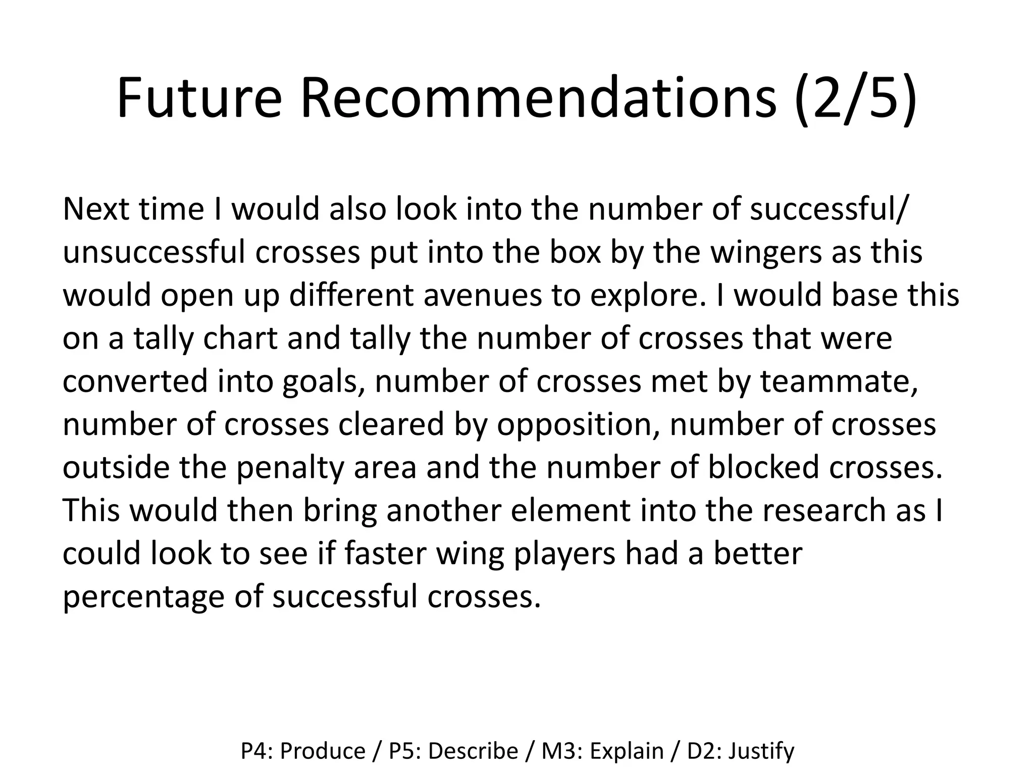 Future Recommendations (2/5)
Next time I would also look into the number of successful/
unsuccessful crosses put into the box by the wingers as this
would open up different avenues to explore. I would base this
on a tally chart and tally the number of crosses that were
converted into goals, number of crosses met by teammate,
number of crosses cleared by opposition, number of crosses
outside the penalty area and the number of blocked crosses.
This would then bring another element into the research as I
could look to see if faster wing players had a better
percentage of successful crosses.
P4: Produce / P5: Describe / M3: Explain / D2: Justify
 