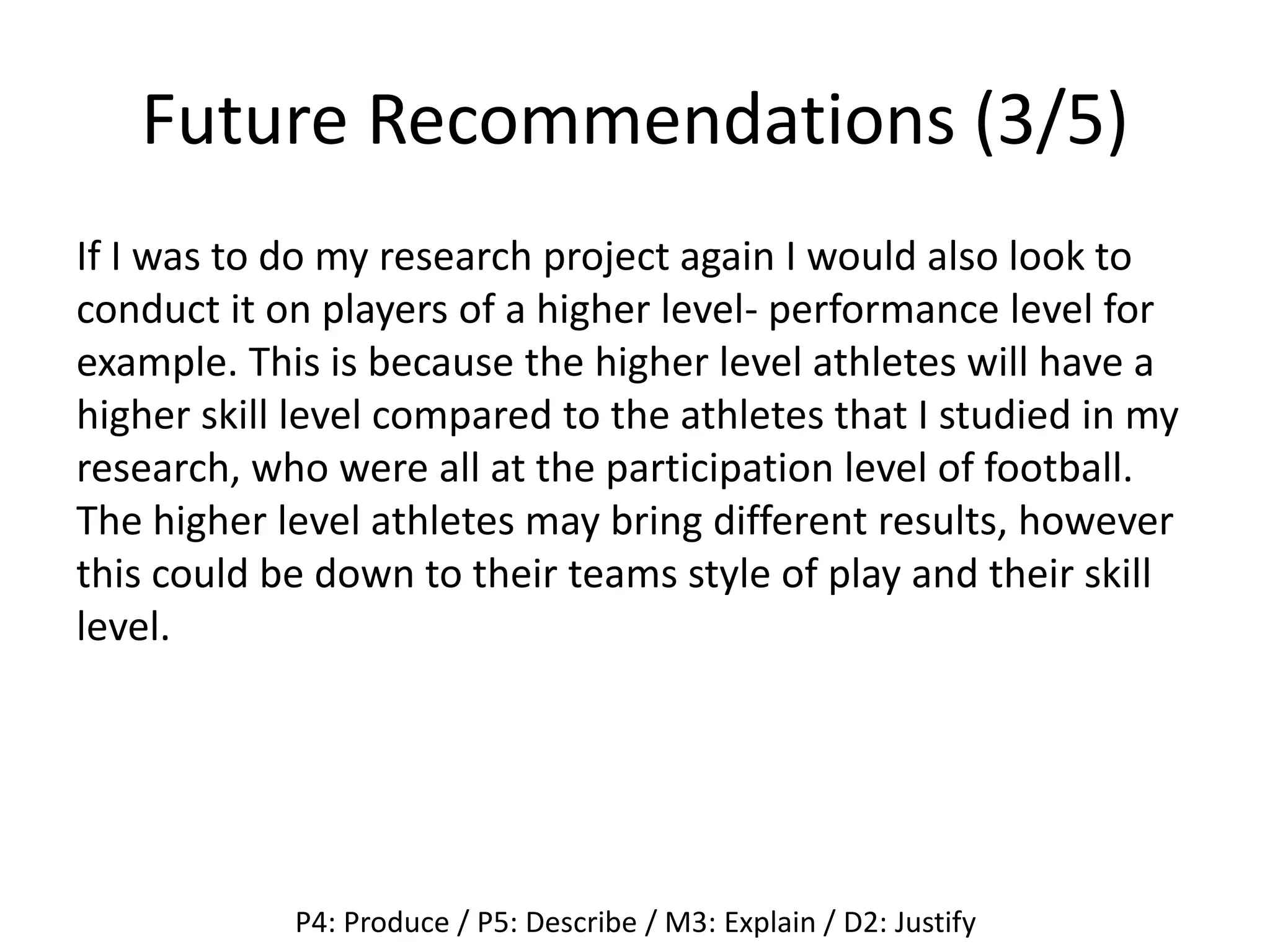 Future Recommendations (3/5)
If I was to do my research project again I would also look to
conduct it on players of a higher level- performance level for
example. This is because the higher level athletes will have a
higher skill level compared to the athletes that I studied in my
research, who were all at the participation level of football.
The higher level athletes may bring different results, however
this could be down to their teams style of play and their skill
level.
P4: Produce / P5: Describe / M3: Explain / D2: Justify
 