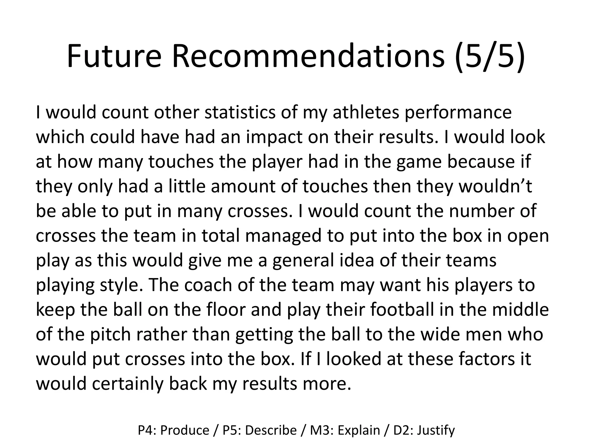 Future Recommendations (5/5)
I would count other statistics of my athletes performance
which could have had an impact on their results. I would look
at how many touches the player had in the game because if
they only had a little amount of touches then they wouldn’t
be able to put in many crosses. I would count the number of
crosses the team in total managed to put into the box in open
play as this would give me a general idea of their teams
playing style. The coach of the team may want his players to
keep the ball on the floor and play their football in the middle
of the pitch rather than getting the ball to the wide men who
would put crosses into the box. If I looked at these factors it
would certainly back my results more.
P4: Produce / P5: Describe / M3: Explain / D2: Justify
 