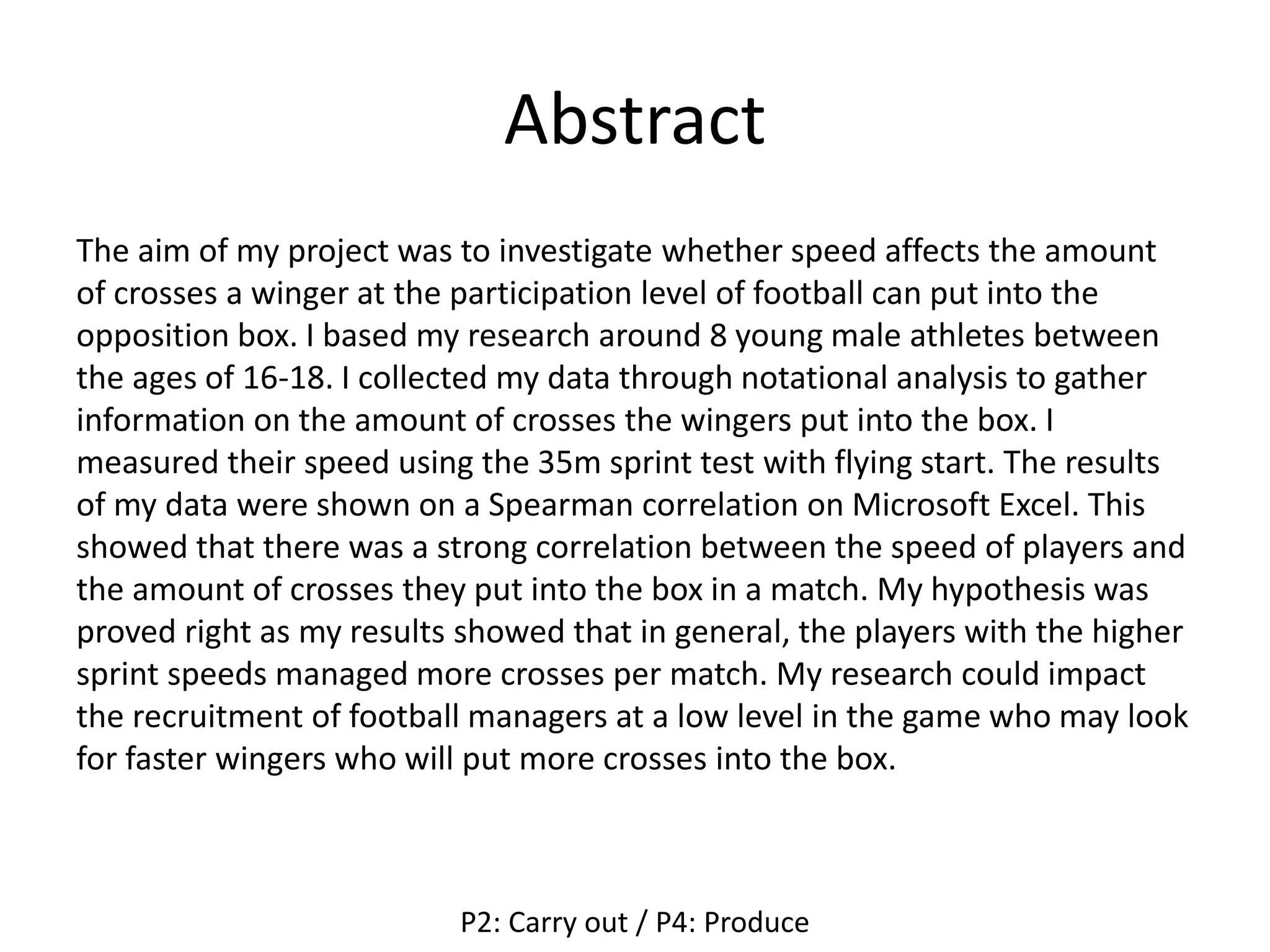 Abstract
The aim of my project was to investigate whether speed affects the amount
of crosses a winger at the participation level of football can put into the
opposition box. I based my research around 8 young male athletes between
the ages of 16-18. I collected my data through notational analysis to gather
information on the amount of crosses the wingers put into the box. I
measured their speed using the 35m sprint test with flying start. The results
of my data were shown on a Spearman correlation on Microsoft Excel. This
showed that there was a strong correlation between the speed of players and
the amount of crosses they put into the box in a match. My hypothesis was
proved right as my results showed that in general, the players with the higher
sprint speeds managed more crosses per match. My research could impact
the recruitment of football managers at a low level in the game who may look
for faster wingers who will put more crosses into the box.
P2: Carry out / P4: Produce
 