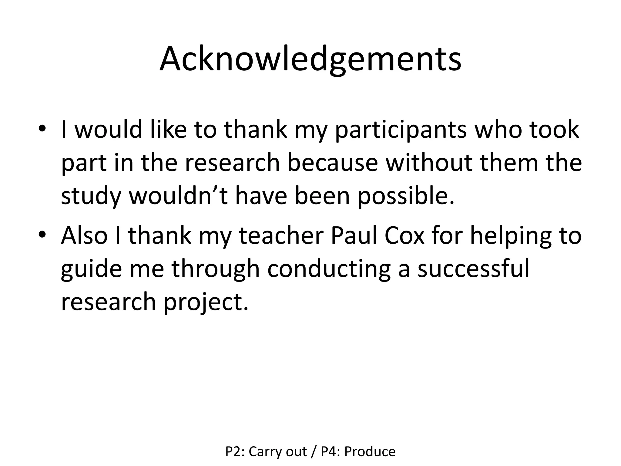 Acknowledgements
• I would like to thank my participants who took
part in the research because without them the
study wouldn’t have been possible.
• Also I thank my teacher Paul Cox for helping to
guide me through conducting a successful
research project.
P2: Carry out / P4: Produce
 
