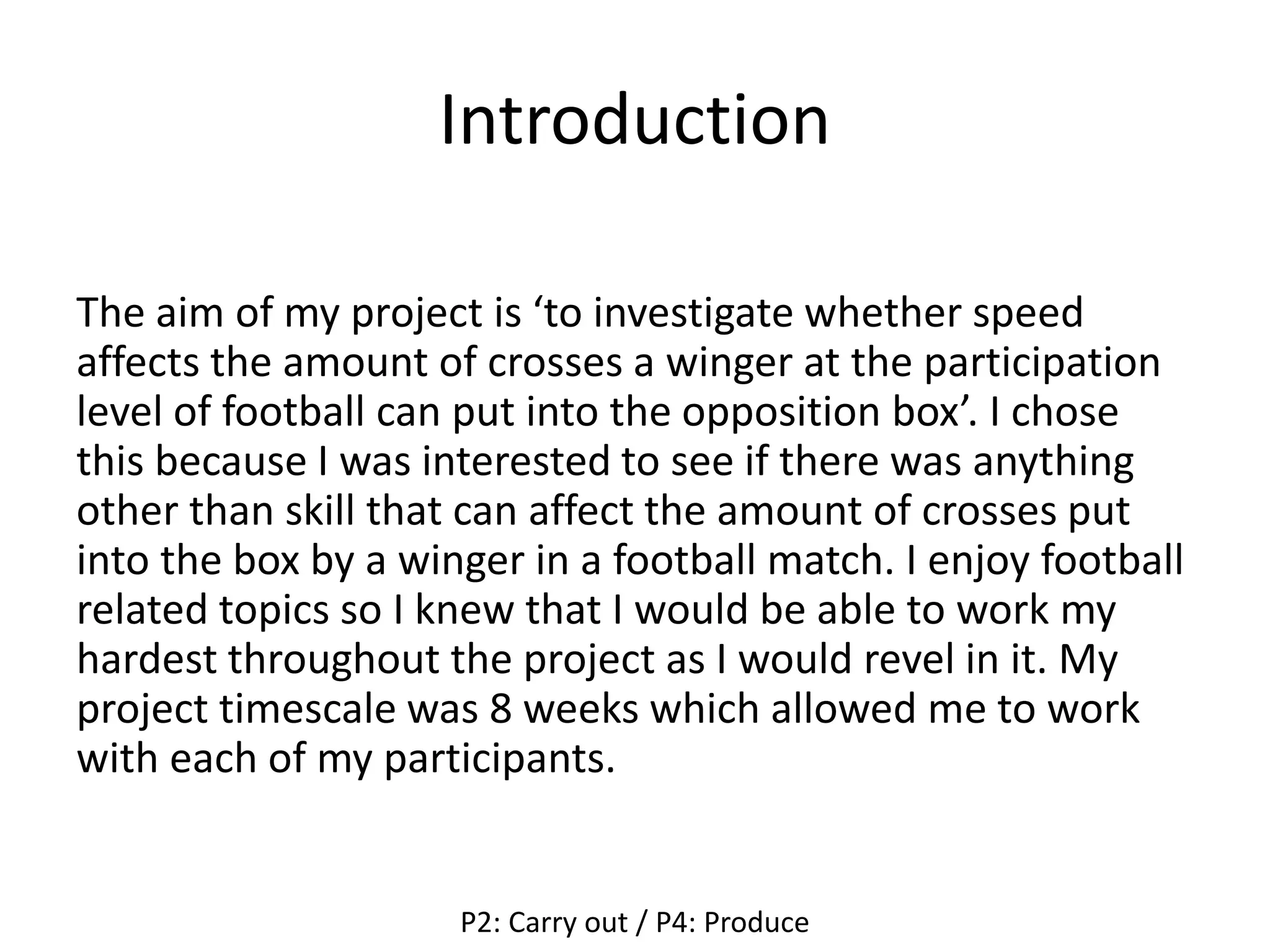 Introduction
The aim of my project is ‘to investigate whether speed
affects the amount of crosses a winger at the participation
level of football can put into the opposition box’. I chose
this because I was interested to see if there was anything
other than skill that can affect the amount of crosses put
into the box by a winger in a football match. I enjoy football
related topics so I knew that I would be able to work my
hardest throughout the project as I would revel in it. My
project timescale was 8 weeks which allowed me to work
with each of my participants.
P2: Carry out / P4: Produce
 