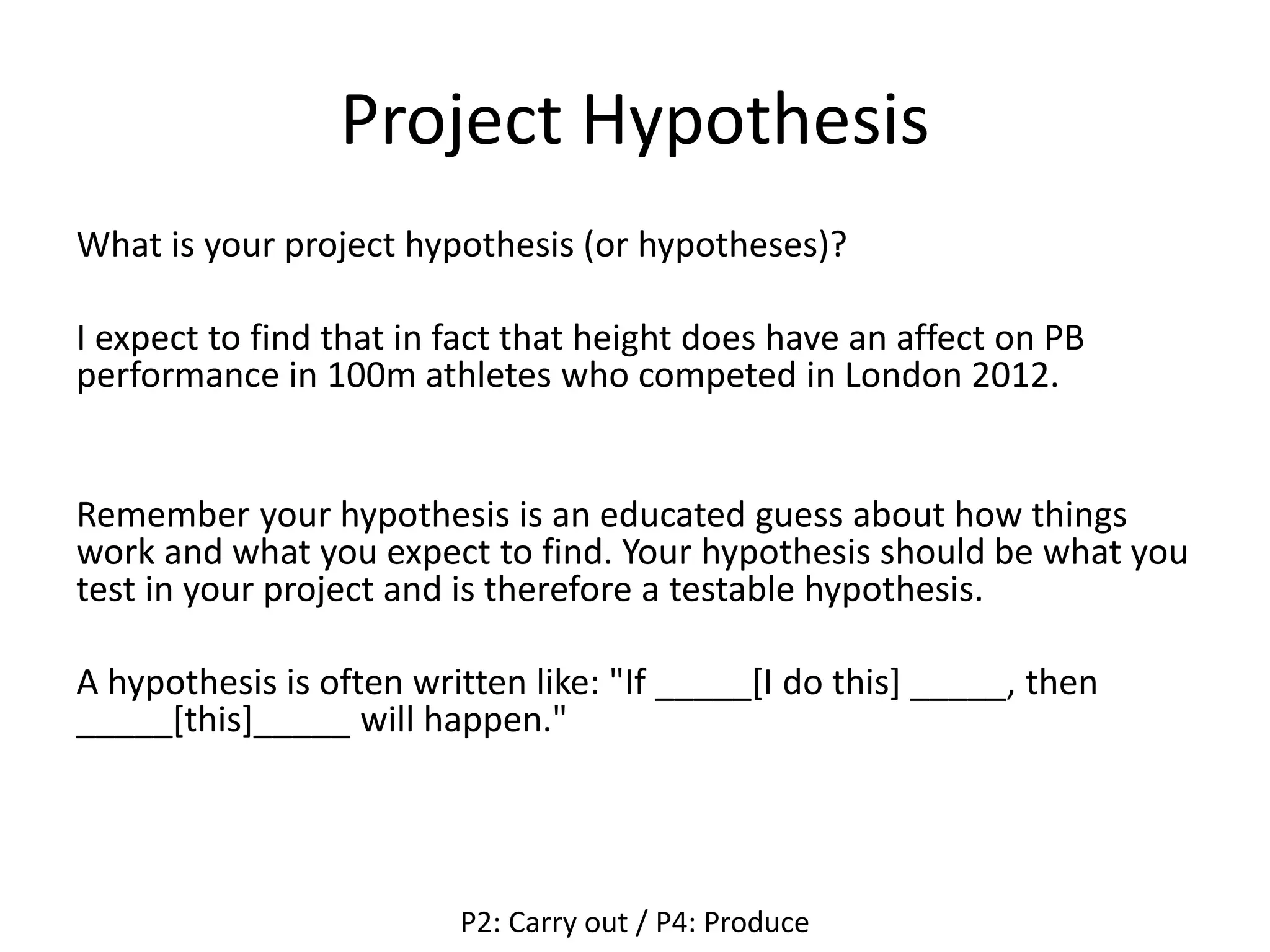 Project Hypothesis
What is your project hypothesis (or hypotheses)?
I expect to find that in fact that height does have an affect on PB
performance in 100m athletes who competed in London 2012.
Remember your hypothesis is an educated guess about how things
work and what you expect to find. Your hypothesis should be what you
test in your project and is therefore a testable hypothesis.
A hypothesis is often written like: "If _____[I do this] _____, then
_____[this]_____ will happen."
P2: Carry out / P4: Produce
 