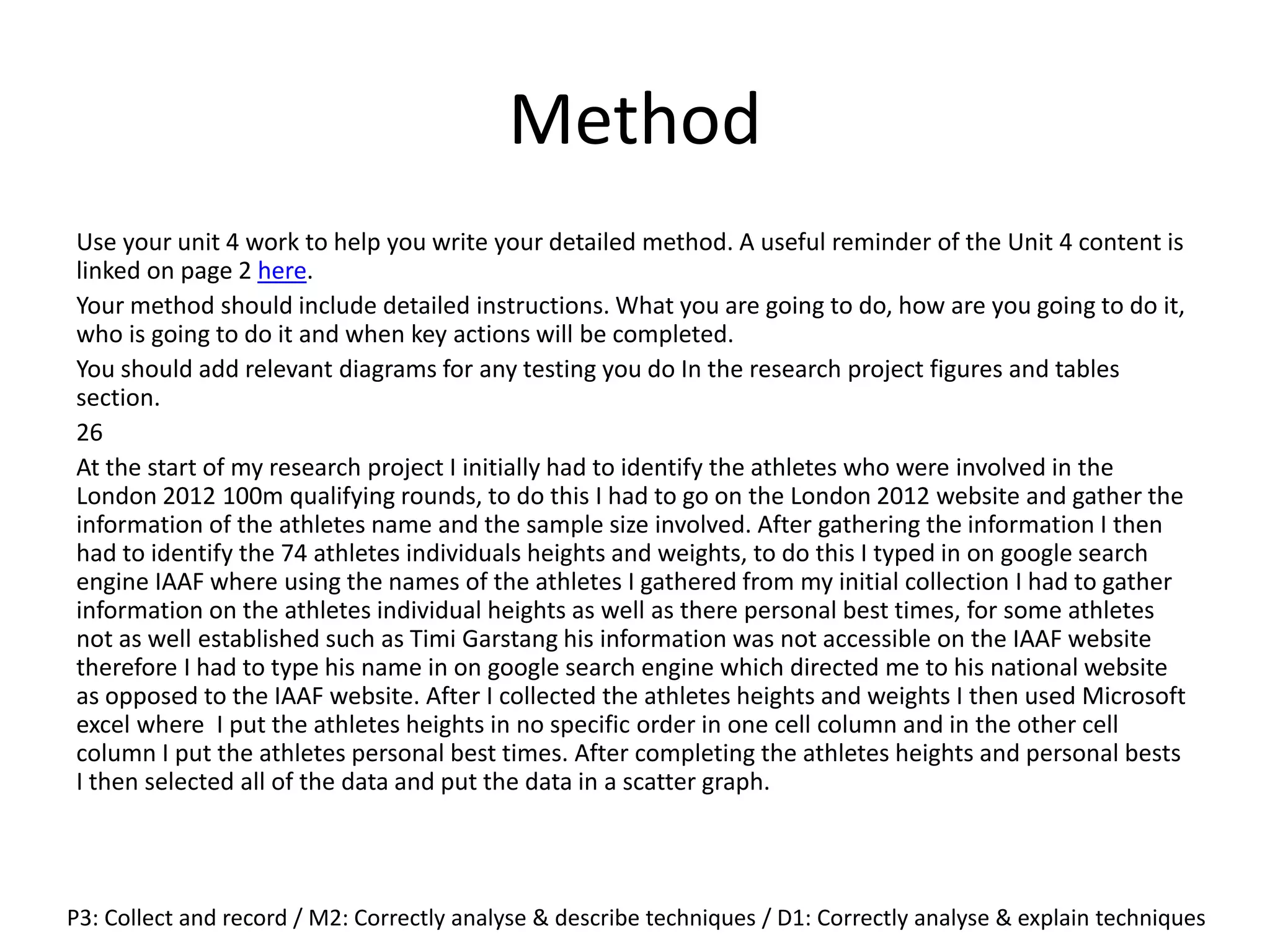 Method
Use your unit 4 work to help you write your detailed method. A useful reminder of the Unit 4 content is
linked on page 2 here.
Your method should include detailed instructions. What you are going to do, how are you going to do it,
who is going to do it and when key actions will be completed.
You should add relevant diagrams for any testing you do In the research project figures and tables
section.
26
At the start of my research project I initially had to identify the athletes who were involved in the
London 2012 100m qualifying rounds, to do this I had to go on the London 2012 website and gather the
information of the athletes name and the sample size involved. After gathering the information I then
had to identify the 74 athletes individuals heights and weights, to do this I typed in on google search
engine IAAF where using the names of the athletes I gathered from my initial collection I had to gather
information on the athletes individual heights as well as there personal best times, for some athletes
not as well established such as Timi Garstang his information was not accessible on the IAAF website
therefore I had to type his name in on google search engine which directed me to his national website
as opposed to the IAAF website. After I collected the athletes heights and weights I then used Microsoft
excel where I put the athletes heights in no specific order in one cell column and in the other cell
column I put the athletes personal best times. After completing the athletes heights and personal bests
I then selected all of the data and put the data in a scatter graph.
P3: Collect and record / M2: Correctly analyse & describe techniques / D1: Correctly analyse & explain techniques
 