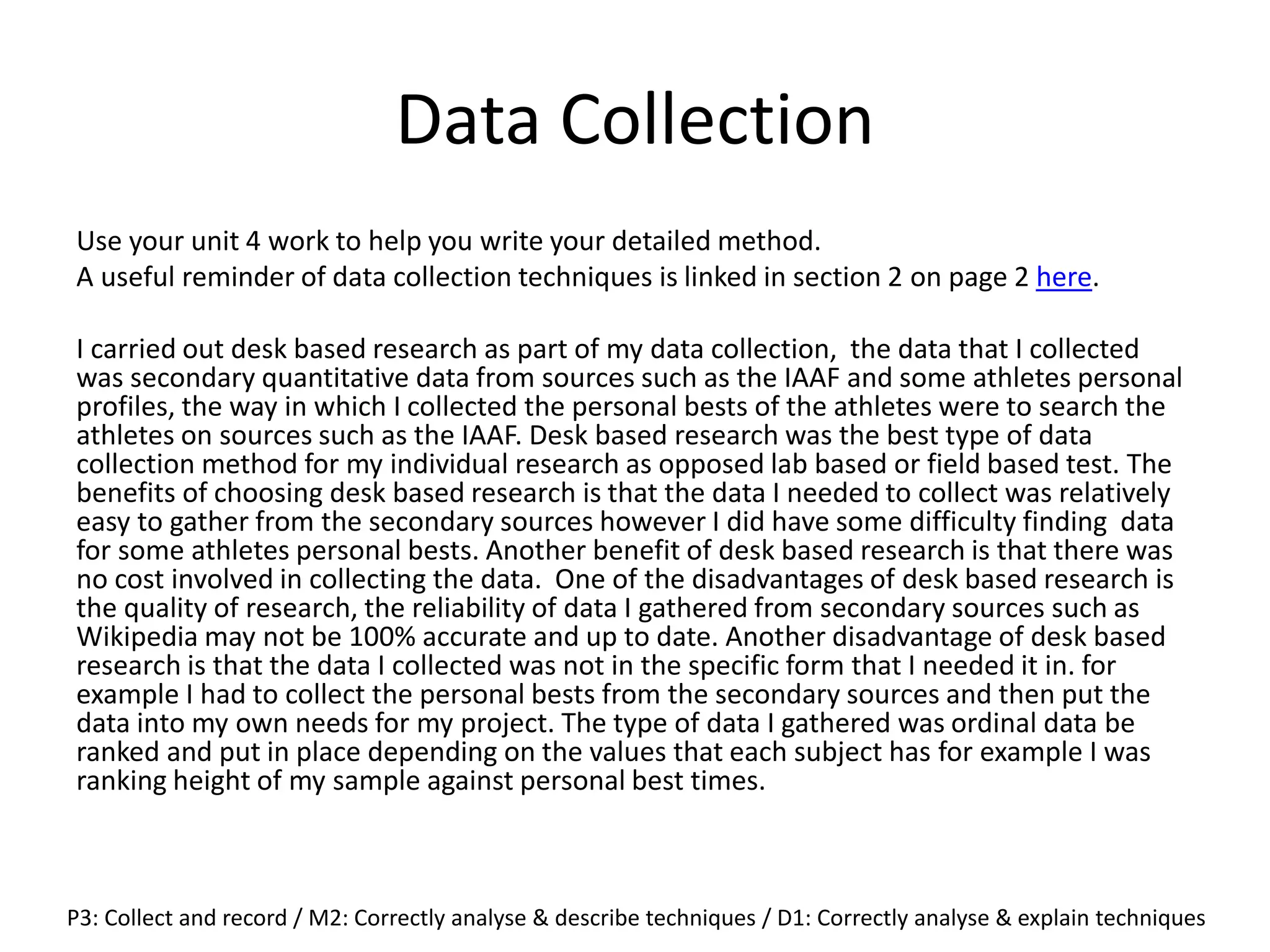 Data Collection
Use your unit 4 work to help you write your detailed method.
A useful reminder of data collection techniques is linked in section 2 on page 2 here.
I carried out desk based research as part of my data collection, the data that I collected
was secondary quantitative data from sources such as the IAAF and some athletes personal
profiles, the way in which I collected the personal bests of the athletes were to search the
athletes on sources such as the IAAF. Desk based research was the best type of data
collection method for my individual research as opposed lab based or field based test. The
benefits of choosing desk based research is that the data I needed to collect was relatively
easy to gather from the secondary sources however I did have some difficulty finding data
for some athletes personal bests. Another benefit of desk based research is that there was
no cost involved in collecting the data. One of the disadvantages of desk based research is
the quality of research, the reliability of data I gathered from secondary sources such as
Wikipedia may not be 100% accurate and up to date. Another disadvantage of desk based
research is that the data I collected was not in the specific form that I needed it in. for
example I had to collect the personal bests from the secondary sources and then put the
data into my own needs for my project. The type of data I gathered was ordinal data be
ranked and put in place depending on the values that each subject has for example I was
ranking height of my sample against personal best times.
P3: Collect and record / M2: Correctly analyse & describe techniques / D1: Correctly analyse & explain techniques
 