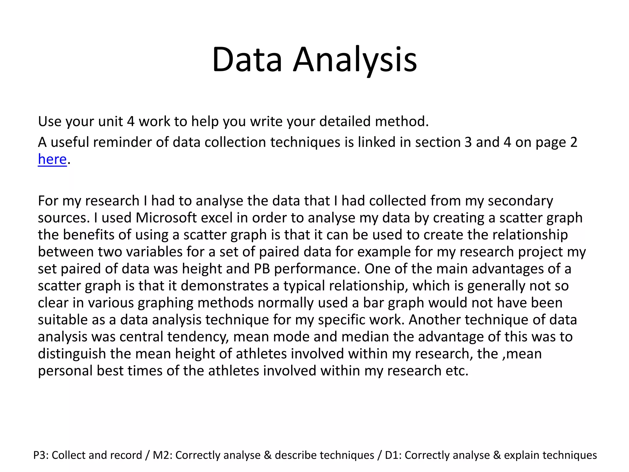 Data Analysis
Use your unit 4 work to help you write your detailed method.
A useful reminder of data collection techniques is linked in section 3 and 4 on page 2
here.
For my research I had to analyse the data that I had collected from my secondary
sources. I used Microsoft excel in order to analyse my data by creating a scatter graph
the benefits of using a scatter graph is that it can be used to create the relationship
between two variables for a set of paired data for example for my research project my
set paired of data was height and PB performance. One of the main advantages of a
scatter graph is that it demonstrates a typical relationship, which is generally not so
clear in various graphing methods normally used a bar graph would not have been
suitable as a data analysis technique for my specific work. Another technique of data
analysis was central tendency, mean mode and median the advantage of this was to
distinguish the mean height of athletes involved within my research, the ,mean
personal best times of the athletes involved within my research etc.
P3: Collect and record / M2: Correctly analyse & describe techniques / D1: Correctly analyse & explain techniques
 