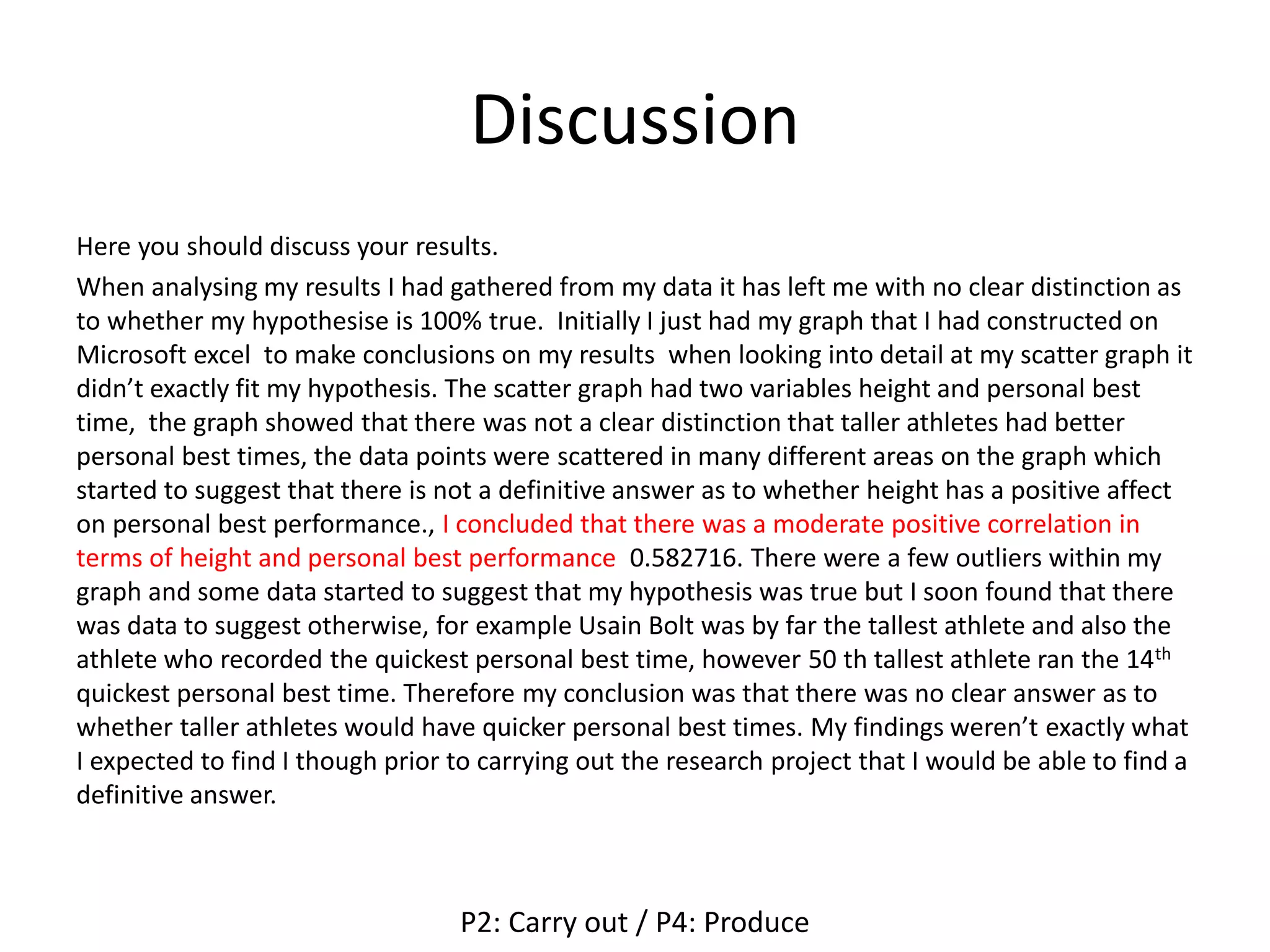 Discussion
Here you should discuss your results.
When analysing my results I had gathered from my data it has left me with no clear distinction as
to whether my hypothesise is 100% true. Initially I just had my graph that I had constructed on
Microsoft excel to make conclusions on my results when looking into detail at my scatter graph it
didn’t exactly fit my hypothesis. The scatter graph had two variables height and personal best
time, the graph showed that there was not a clear distinction that taller athletes had better
personal best times, the data points were scattered in many different areas on the graph which
started to suggest that there is not a definitive answer as to whether height has a positive affect
on personal best performance., I concluded that there was a moderate positive correlation in
terms of height and personal best performance 0.582716. There were a few outliers within my
graph and some data started to suggest that my hypothesis was true but I soon found that there
was data to suggest otherwise, for example Usain Bolt was by far the tallest athlete and also the
athlete who recorded the quickest personal best time, however 50 th tallest athlete ran the 14th
quickest personal best time. Therefore my conclusion was that there was no clear answer as to
whether taller athletes would have quicker personal best times. My findings weren’t exactly what
I expected to find I though prior to carrying out the research project that I would be able to find a
definitive answer.
P2: Carry out / P4: Produce
 