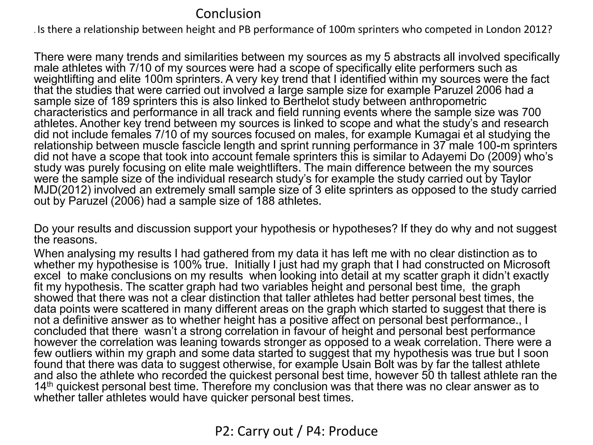 Conclusion
. Is there a relationship between height and PB performance of 100m sprinters who competed in London 2012?
There were many trends and similarities between my sources as my 5 abstracts all involved specifically
male athletes with 7/10 of my sources were had a scope of specifically elite performers such as
weightlifting and elite 100m sprinters. A very key trend that I identified within my sources were the fact
that the studies that were carried out involved a large sample size for example Paruzel 2006 had a
sample size of 189 sprinters this is also linked to Berthelot study between anthropometric
characteristics and performance in all track and field running events where the sample size was 700
athletes. Another key trend between my sources is linked to scope and what the study’s and research
did not include females 7/10 of my sources focused on males, for example Kumagai et al studying the
relationship between muscle fascicle length and sprint running performance in 37 male 100-m sprinters
did not have a scope that took into account female sprinters this is similar to Adayemi Do (2009) who’s
study was purely focusing on elite male weightlifters. The main difference between the my sources
were the sample size of the individual research study’s for example the study carried out by Taylor
MJD(2012) involved an extremely small sample size of 3 elite sprinters as opposed to the study carried
out by Paruzel (2006) had a sample size of 188 athletes.
Do your results and discussion support your hypothesis or hypotheses? If they do why and not suggest
the reasons.
When analysing my results I had gathered from my data it has left me with no clear distinction as to
whether my hypothesise is 100% true. Initially I just had my graph that I had constructed on Microsoft
excel to make conclusions on my results when looking into detail at my scatter graph it didn’t exactly
fit my hypothesis. The scatter graph had two variables height and personal best time, the graph
showed that there was not a clear distinction that taller athletes had better personal best times, the
data points were scattered in many different areas on the graph which started to suggest that there is
not a definitive answer as to whether height has a positive affect on personal best performance., I
concluded that there wasn’t a strong correlation in favour of height and personal best performance
however the correlation was leaning towards stronger as opposed to a weak correlation. There were a
few outliers within my graph and some data started to suggest that my hypothesis was true but I soon
found that there was data to suggest otherwise, for example Usain Bolt was by far the tallest athlete
and also the athlete who recorded the quickest personal best time, however 50 th tallest athlete ran the
14th quickest personal best time. Therefore my conclusion was that there was no clear answer as to
whether taller athletes would have quicker personal best times.
P2: Carry out / P4: Produce
 