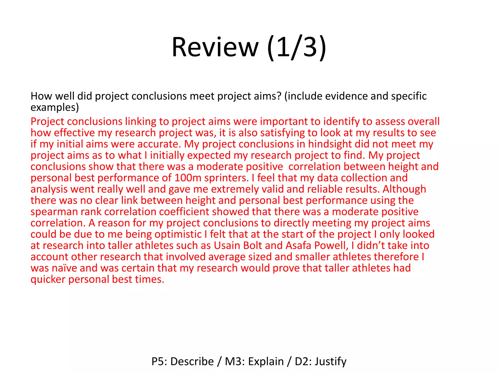Review (1/3)
How well did project conclusions meet project aims? (include evidence and specific
examples)
Project conclusions linking to project aims were important to identify to assess overall
how effective my research project was, it is also satisfying to look at my results to see
if my initial aims were accurate. My project conclusions in hindsight did not meet my
project aims as to what I initially expected my research project to find. My project
conclusions show that there was a moderate positive correlation between height and
personal best performance of 100m sprinters. I feel that my data collection and
analysis went really well and gave me extremely valid and reliable results. Although
there was no clear link between height and personal best performance using the
spearman rank correlation coefficient showed that there was a moderate positive
correlation. A reason for my project conclusions to directly meeting my project aims
could be due to me being optimistic I felt that at the start of the project I only looked
at research into taller athletes such as Usain Bolt and Asafa Powell, I didn’t take into
account other research that involved average sized and smaller athletes therefore I
was naïve and was certain that my research would prove that taller athletes had
quicker personal best times.
P5: Describe / M3: Explain / D2: Justify
 