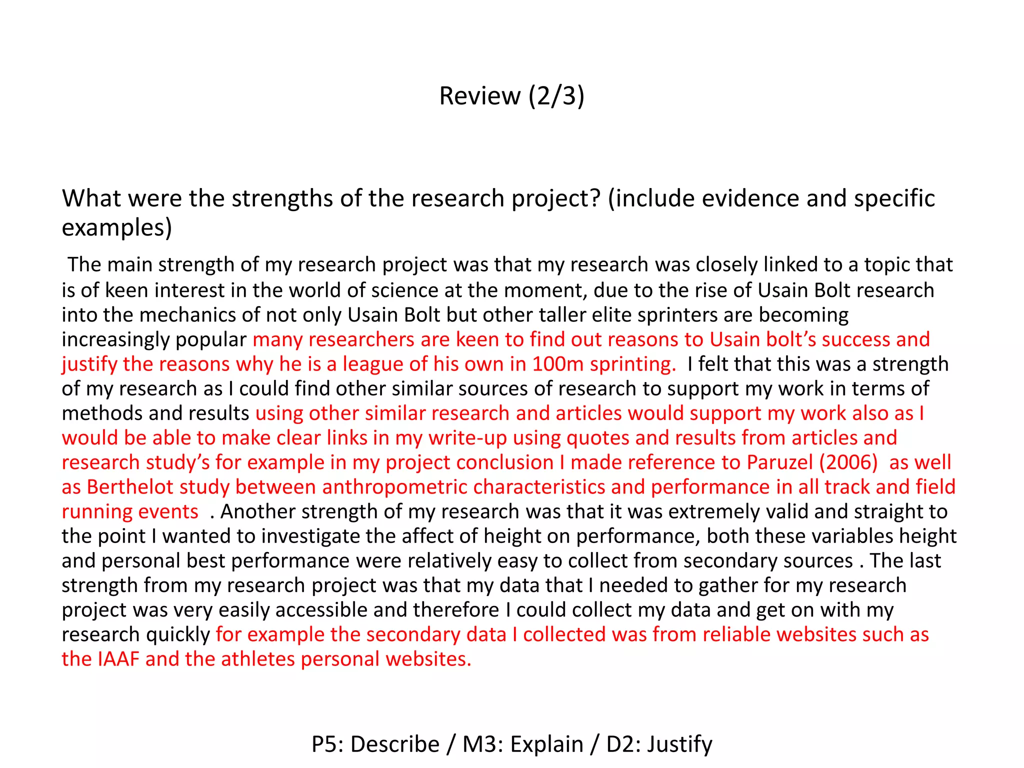 Review (2/3)
What were the strengths of the research project? (include evidence and specific
examples)
The main strength of my research project was that my research was closely linked to a topic that
is of keen interest in the world of science at the moment, due to the rise of Usain Bolt research
into the mechanics of not only Usain Bolt but other taller elite sprinters are becoming
increasingly popular many researchers are keen to find out reasons to Usain bolt’s success and
justify the reasons why he is a league of his own in 100m sprinting. I felt that this was a strength
of my research as I could find other similar sources of research to support my work in terms of
methods and results using other similar research and articles would support my work also as I
would be able to make clear links in my write-up using quotes and results from articles and
research study’s for example in my project conclusion I made reference to Paruzel (2006) as well
as Berthelot study between anthropometric characteristics and performance in all track and field
running events . Another strength of my research was that it was extremely valid and straight to
the point I wanted to investigate the affect of height on performance, both these variables height
and personal best performance were relatively easy to collect from secondary sources . The last
strength from my research project was that my data that I needed to gather for my research
project was very easily accessible and therefore I could collect my data and get on with my
research quickly for example the secondary data I collected was from reliable websites such as
the IAAF and the athletes personal websites.
P5: Describe / M3: Explain / D2: Justify
 