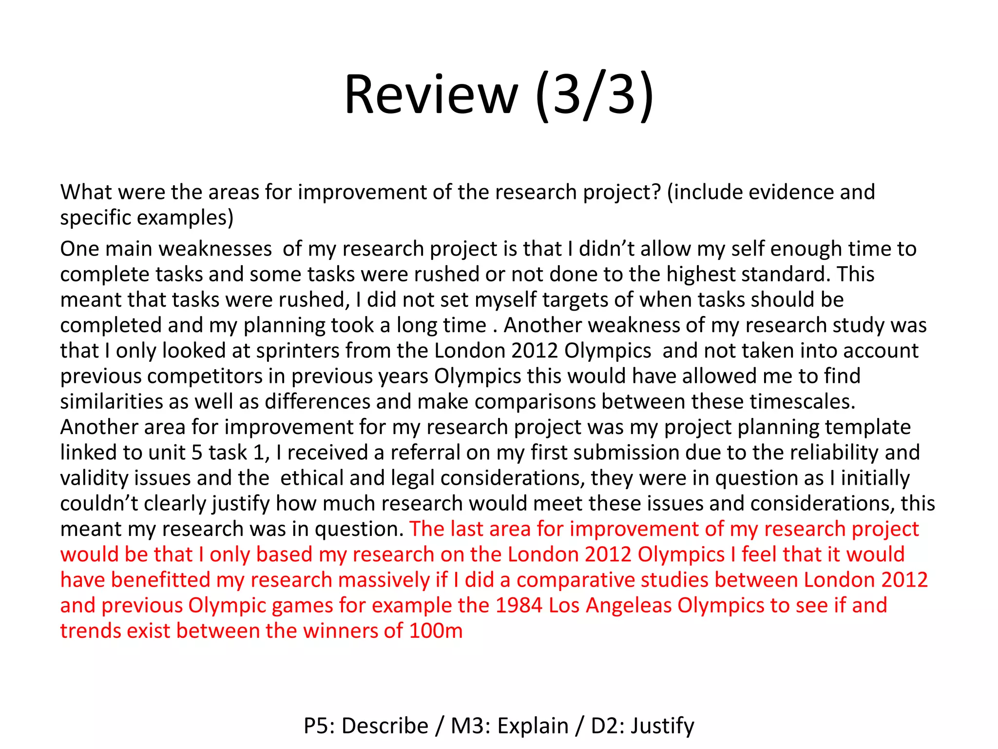Review (3/3)
What were the areas for improvement of the research project? (include evidence and
specific examples)
One main weaknesses of my research project is that I didn’t allow my self enough time to
complete tasks and some tasks were rushed or not done to the highest standard. This
meant that tasks were rushed, I did not set myself targets of when tasks should be
completed and my planning took a long time . Another weakness of my research study was
that I only looked at sprinters from the London 2012 Olympics and not taken into account
previous competitors in previous years Olympics this would have allowed me to find
similarities as well as differences and make comparisons between these timescales.
Another area for improvement for my research project was my project planning template
linked to unit 5 task 1, I received a referral on my first submission due to the reliability and
validity issues and the ethical and legal considerations, they were in question as I initially
couldn’t clearly justify how much research would meet these issues and considerations, this
meant my research was in question. The last area for improvement of my research project
would be that I only based my research on the London 2012 Olympics I feel that it would
have benefitted my research massively if I did a comparative studies between London 2012
and previous Olympic games for example the 1984 Los Angeleas Olympics to see if and
trends exist between the winners of 100m
P5: Describe / M3: Explain / D2: Justify
 