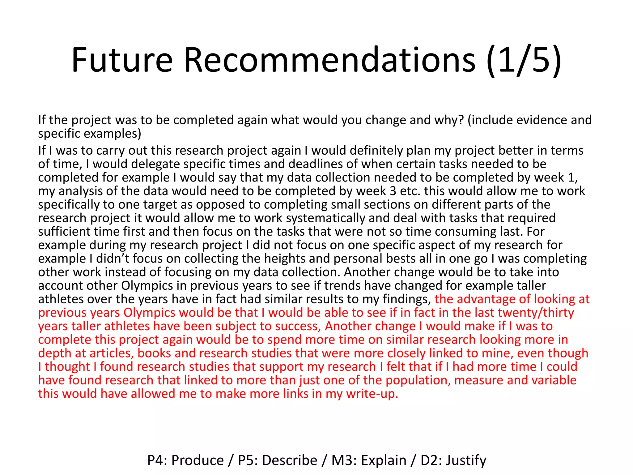 Future Recommendations (1/5)
If the project was to be completed again what would you change and why? (include evidence and
specific examples)
If I was to carry out this research project again I would definitely plan my project better in terms
of time, I would delegate specific times and deadlines of when certain tasks needed to be
completed for example I would say that my data collection needed to be completed by week 1,
my analysis of the data would need to be completed by week 3 etc. this would allow me to work
specifically to one target as opposed to completing small sections on different parts of the
research project it would allow me to work systematically and deal with tasks that required
sufficient time first and then focus on the tasks that were not so time consuming last. For
example during my research project I did not focus on one specific aspect of my research for
example I didn’t focus on collecting the heights and personal bests all in one go I was completing
other work instead of focusing on my data collection. Another change would be to take into
account other Olympics in previous years to see if trends have changed for example taller
athletes over the years have in fact had similar results to my findings, the advantage of looking at
previous years Olympics would be that I would be able to see if in fact in the last twenty/thirty
years taller athletes have been subject to success, Another change I would make if I was to
complete this project again would be to spend more time on similar research looking more in
depth at articles, books and research studies that were more closely linked to mine, even though
I thought I found research studies that support my research I felt that if I had more time I could
have found research that linked to more than just one of the population, measure and variable
this would have allowed me to make more links in my write-up.
P4: Produce / P5: Describe / M3: Explain / D2: Justify
 