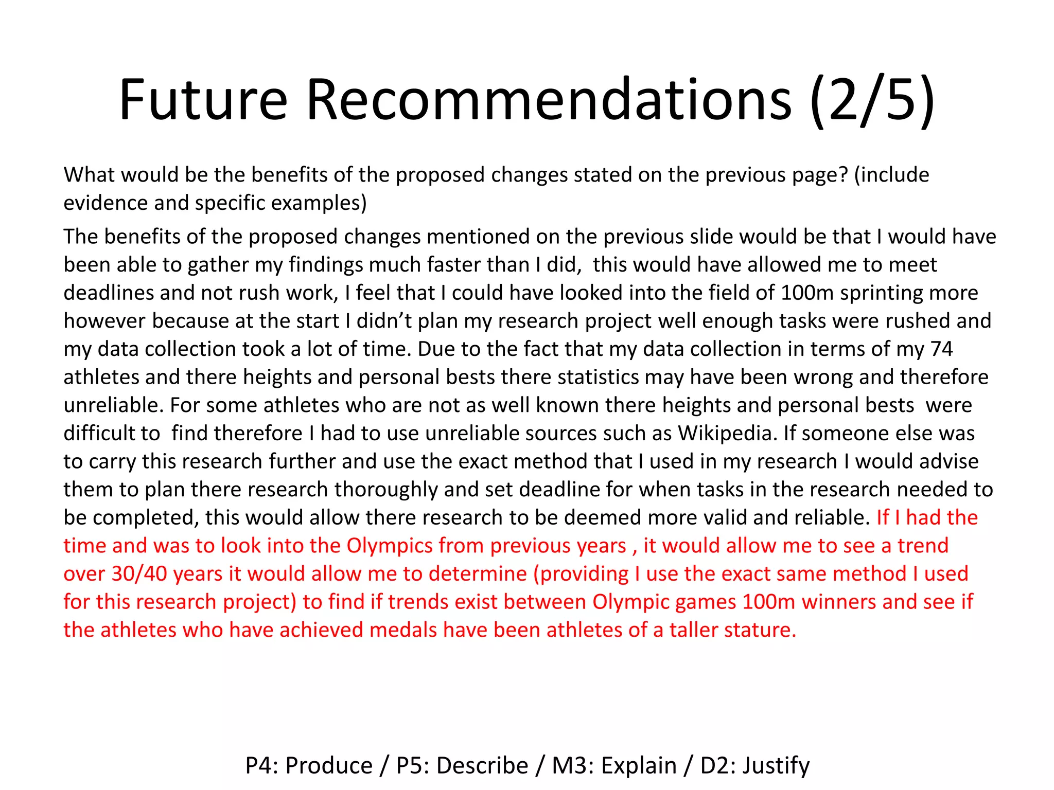 Future Recommendations (2/5)
What would be the benefits of the proposed changes stated on the previous page? (include
evidence and specific examples)
The benefits of the proposed changes mentioned on the previous slide would be that I would have
been able to gather my findings much faster than I did, this would have allowed me to meet
deadlines and not rush work, I feel that I could have looked into the field of 100m sprinting more
however because at the start I didn’t plan my research project well enough tasks were rushed and
my data collection took a lot of time. Due to the fact that my data collection in terms of my 74
athletes and there heights and personal bests there statistics may have been wrong and therefore
unreliable. For some athletes who are not as well known there heights and personal bests were
difficult to find therefore I had to use unreliable sources such as Wikipedia. If someone else was
to carry this research further and use the exact method that I used in my research I would advise
them to plan there research thoroughly and set deadline for when tasks in the research needed to
be completed, this would allow there research to be deemed more valid and reliable. If I had the
time and was to look into the Olympics from previous years , it would allow me to see a trend
over 30/40 years it would allow me to determine (providing I use the exact same method I used
for this research project) to find if trends exist between Olympic games 100m winners and see if
the athletes who have achieved medals have been athletes of a taller stature.
P4: Produce / P5: Describe / M3: Explain / D2: Justify
 