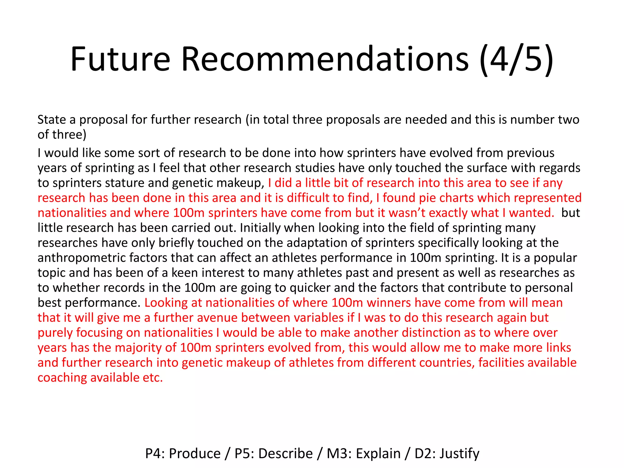 Future Recommendations (4/5)
State a proposal for further research (in total three proposals are needed and this is number two
of three)
I would like some sort of research to be done into how sprinters have evolved from previous
years of sprinting as I feel that other research studies have only touched the surface with regards
to sprinters stature and genetic makeup, I did a little bit of research into this area to see if any
research has been done in this area and it is difficult to find, I found pie charts which represented
nationalities and where 100m sprinters have come from but it wasn’t exactly what I wanted. but
little research has been carried out. Initially when looking into the field of sprinting many
researches have only briefly touched on the adaptation of sprinters specifically looking at the
anthropometric factors that can affect an athletes performance in 100m sprinting. It is a popular
topic and has been of a keen interest to many athletes past and present as well as researches as
to whether records in the 100m are going to quicker and the factors that contribute to personal
best performance. Looking at nationalities of where 100m winners have come from will mean
that it will give me a further avenue between variables if I was to do this research again but
purely focusing on nationalities I would be able to make another distinction as to where over
years has the majority of 100m sprinters evolved from, this would allow me to make more links
and further research into genetic makeup of athletes from different countries, facilities available
coaching available etc.
P4: Produce / P5: Describe / M3: Explain / D2: Justify
 