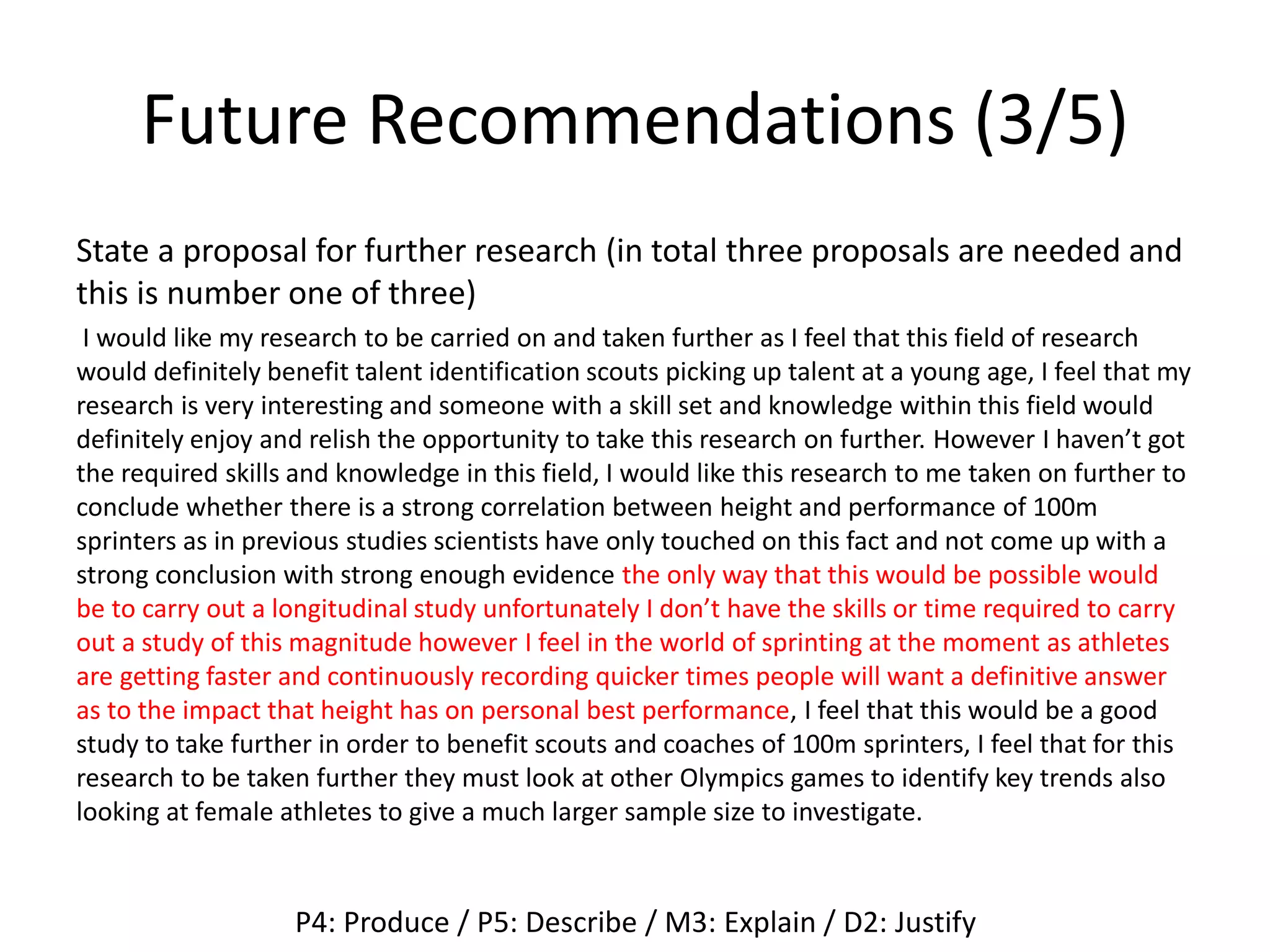 Future Recommendations (3/5)
State a proposal for further research (in total three proposals are needed and
this is number one of three)
I would like my research to be carried on and taken further as I feel that this field of research
would definitely benefit talent identification scouts picking up talent at a young age, I feel that my
research is very interesting and someone with a skill set and knowledge within this field would
definitely enjoy and relish the opportunity to take this research on further. However I haven’t got
the required skills and knowledge in this field, I would like this research to me taken on further to
conclude whether there is a strong correlation between height and performance of 100m
sprinters as in previous studies scientists have only touched on this fact and not come up with a
strong conclusion with strong enough evidence the only way that this would be possible would
be to carry out a longitudinal study unfortunately I don’t have the skills or time required to carry
out a study of this magnitude however I feel in the world of sprinting at the moment as athletes
are getting faster and continuously recording quicker times people will want a definitive answer
as to the impact that height has on personal best performance, I feel that this would be a good
study to take further in order to benefit scouts and coaches of 100m sprinters, I feel that for this
research to be taken further they must look at other Olympics games to identify key trends also
looking at female athletes to give a much larger sample size to investigate.
P4: Produce / P5: Describe / M3: Explain / D2: Justify
 