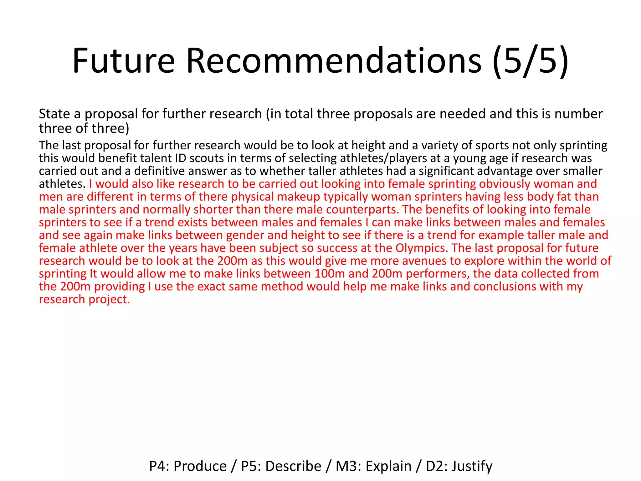 Future Recommendations (5/5)
State a proposal for further research (in total three proposals are needed and this is number
three of three)
The last proposal for further research would be to look at height and a variety of sports not only sprinting
this would benefit talent ID scouts in terms of selecting athletes/players at a young age if research was
carried out and a definitive answer as to whether taller athletes had a significant advantage over smaller
athletes. I would also like research to be carried out looking into female sprinting obviously woman and
men are different in terms of there physical makeup typically woman sprinters having less body fat than
male sprinters and normally shorter than there male counterparts. The benefits of looking into female
sprinters to see if a trend exists between males and females I can make links between males and females
and see again make links between gender and height to see if there is a trend for example taller male and
female athlete over the years have been subject so success at the Olympics. The last proposal for future
research would be to look at the 200m as this would give me more avenues to explore within the world of
sprinting It would allow me to make links between 100m and 200m performers, the data collected from
the 200m providing I use the exact same method would help me make links and conclusions with my
research project.
P4: Produce / P5: Describe / M3: Explain / D2: Justify
 