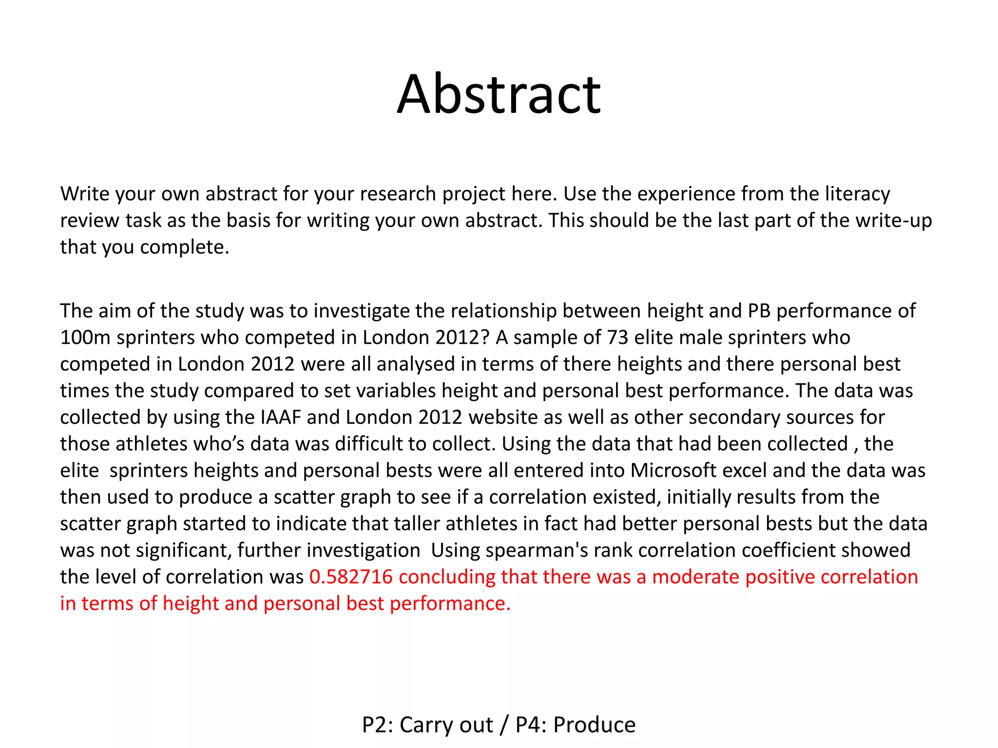 Abstract
Write your own abstract for your research project here. Use the experience from the literacy
review task as the basis for writing your own abstract. This should be the last part of the write-up
that you complete.
The aim of the study was to investigate the relationship between height and PB performance of
100m sprinters who competed in London 2012? A sample of 73 elite male sprinters who
competed in London 2012 were all analysed in terms of there heights and there personal best
times the study compared to set variables height and personal best performance. The data was
collected by using the IAAF and London 2012 website as well as other secondary sources for
those athletes who’s data was difficult to collect. Using the data that had been collected , the
elite sprinters heights and personal bests were all entered into Microsoft excel and the data was
then used to produce a scatter graph to see if a correlation existed, initially results from the
scatter graph started to indicate that taller athletes in fact had better personal bests but the data
was not significant, further investigation Using spearman's rank correlation coefficient showed
the level of correlation was 0.582716 concluding that there was a moderate positive correlation
in terms of height and personal best performance.
P2: Carry out / P4: Produce
 