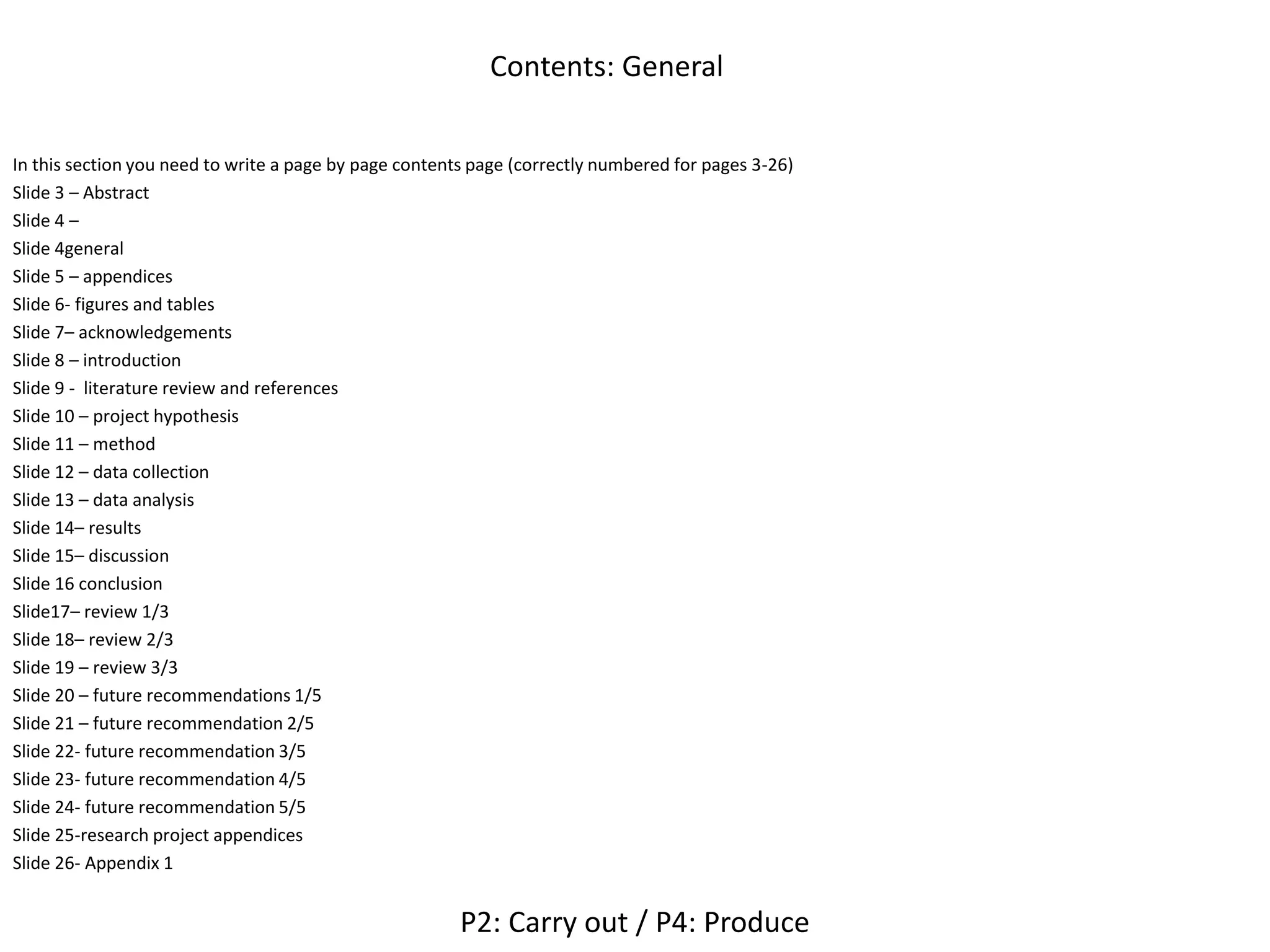 Contents: General
In this section you need to write a page by page contents page (correctly numbered for pages 3-26)
Slide 3 – Abstract
Slide 4 –
Slide 4general
Slide 5 – appendices
Slide 6- figures and tables
Slide 7– acknowledgements
Slide 8 – introduction
Slide 9 - literature review and references
Slide 10 – project hypothesis
Slide 11 – method
Slide 12 – data collection
Slide 13 – data analysis
Slide 14– results
Slide 15– discussion
Slide 16 conclusion
Slide17– review 1/3
Slide 18– review 2/3
Slide 19 – review 3/3
Slide 20 – future recommendations 1/5
Slide 21 – future recommendation 2/5
Slide 22- future recommendation 3/5
Slide 23- future recommendation 4/5
Slide 24- future recommendation 5/5
Slide 25-research project appendices
Slide 26- Appendix 1
P2: Carry out / P4: Produce
 