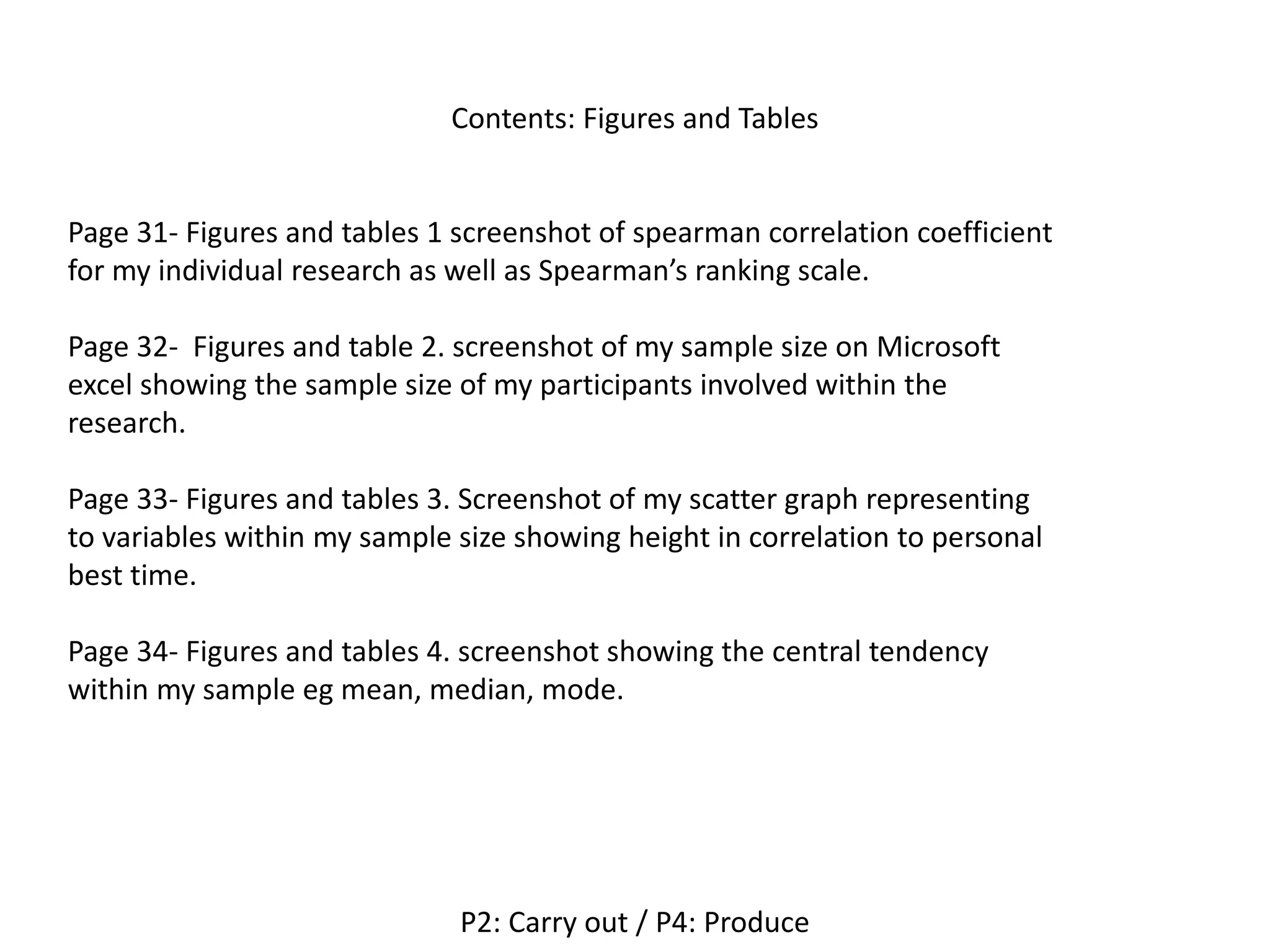Contents: Figures and Tables
P2: Carry out / P4: Produce
Page 31- Figures and tables 1 screenshot of spearman correlation coefficient
for my individual research as well as Spearman’s ranking scale.
Page 32- Figures and table 2. screenshot of my sample size on Microsoft
excel showing the sample size of my participants involved within the
research.
Page 33- Figures and tables 3. Screenshot of my scatter graph representing
to variables within my sample size showing height in correlation to personal
best time.
Page 34- Figures and tables 4. screenshot showing the central tendency
within my sample eg mean, median, mode.
 
