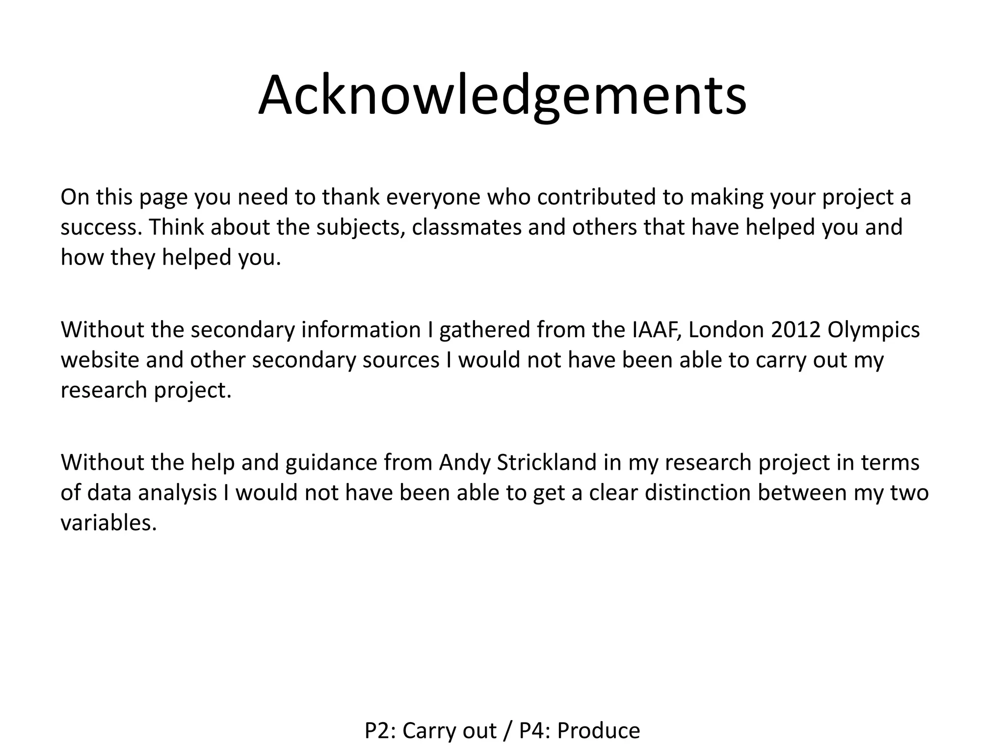 Acknowledgements
On this page you need to thank everyone who contributed to making your project a
success. Think about the subjects, classmates and others that have helped you and
how they helped you.
Without the secondary information I gathered from the IAAF, London 2012 Olympics
website and other secondary sources I would not have been able to carry out my
research project.
Without the help and guidance from Andy Strickland in my research project in terms
of data analysis I would not have been able to get a clear distinction between my two
variables.
P2: Carry out / P4: Produce
 