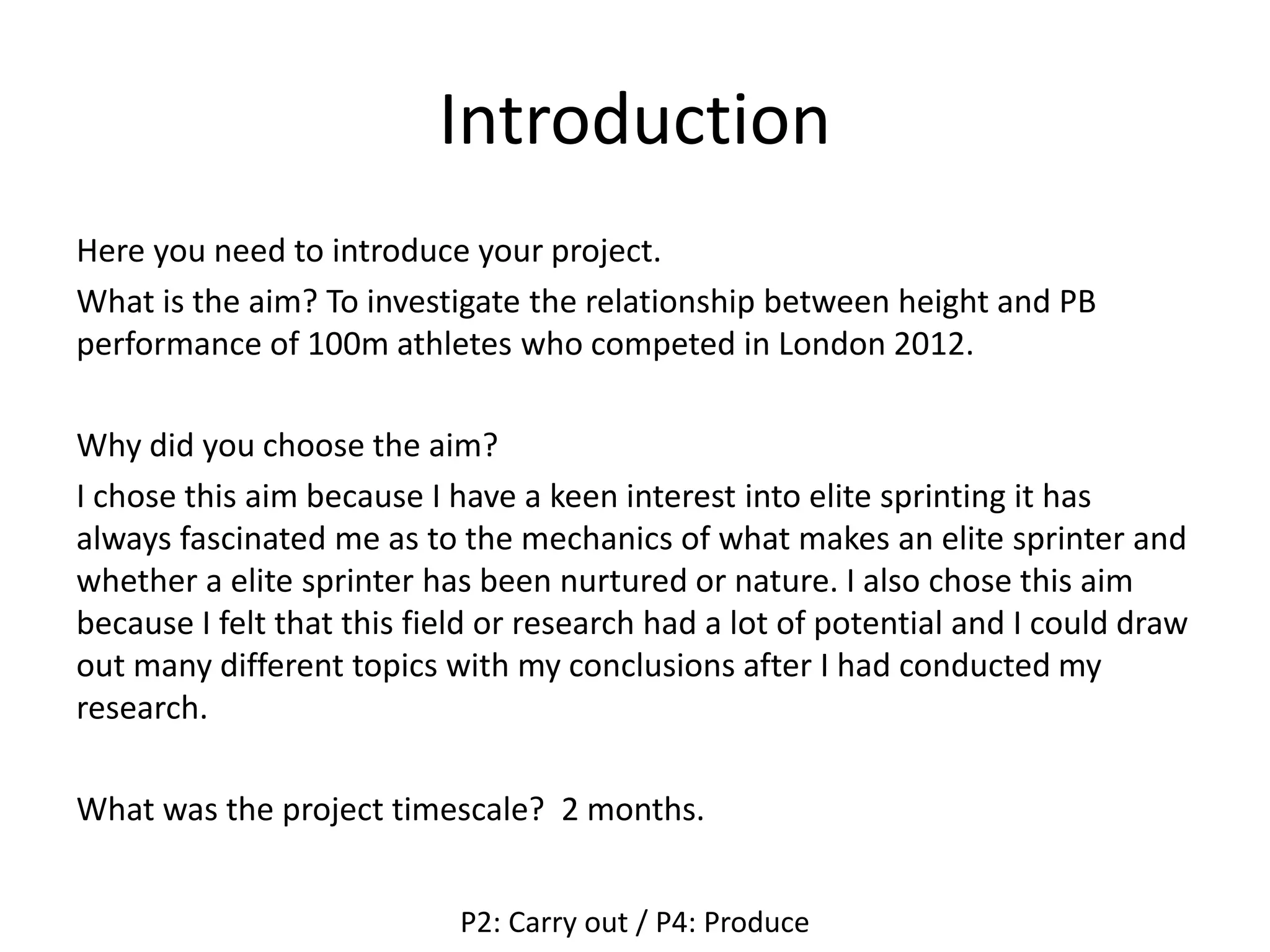 Introduction
Here you need to introduce your project.
What is the aim? To investigate the relationship between height and PB
performance of 100m athletes who competed in London 2012.
Why did you choose the aim?
I chose this aim because I have a keen interest into elite sprinting it has
always fascinated me as to the mechanics of what makes an elite sprinter and
whether a elite sprinter has been nurtured or nature. I also chose this aim
because I felt that this field or research had a lot of potential and I could draw
out many different topics with my conclusions after I had conducted my
research.
What was the project timescale? 2 months.
P2: Carry out / P4: Produce
 