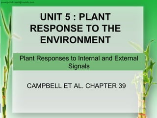 Copyright © 2008 Pearson Education, Inc., publishing as Pearson Benjamin Cummings
PowerPoint®
Lecture Presentations for
Biology
Eighth Edition
Neil Campbell and Jane Reece
Lectures by Chris Romero, updated by Erin Barley with contributions from Joan Sharp
UNIT 5 : PLANT
RESPONSE TO THE
ENVIRONMENT
Plant Responses to Internal and External
Signals
CAMPBELL ET AL. CHAPTER 39
 