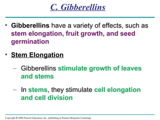 Copyright © 2008 Pearson Education, Inc., publishing as Pearson Benjamin Cummings
C. Gibberellins
• Gibberellins have a variety of effects, such as
stem elongation, fruit growth, and seed
germination
• Stem Elongation
– Gibberellins stimulate growth of leaves
and stems
– In stems, they stimulate cell elongation
and cell division
 