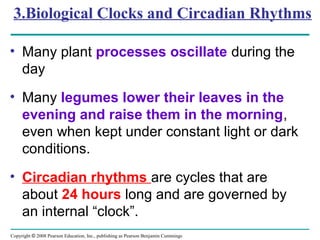 Copyright © 2008 Pearson Education, Inc., publishing as Pearson Benjamin Cummings
3.Biological Clocks and Circadian Rhythms
• Many plant processes oscillate during the
day
• Many legumes lower their leaves in the
evening and raise them in the morning,
even when kept under constant light or dark
conditions.
• Circadian rhythms are cycles that are
about 24 hours long and are governed by
an internal “clock”.
 