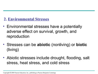 Copyright © 2008 Pearson Education, Inc., publishing as Pearson Benjamin Cummings
2. Environmental Stresses
• Environmental stresses have a potentially
adverse effect on survival, growth, and
reproduction
• Stresses can be abiotic (nonliving) or biotic
(living)
• Abiotic stresses include drought, flooding, salt
stress, heat stress, and cold stress
 
