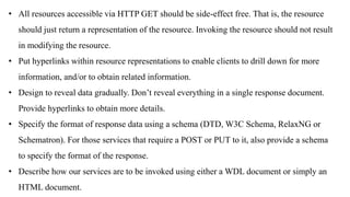 • All resources accessible via HTTP GET should be side-effect free. That is, the resource
should just return a representation of the resource. Invoking the resource should not result
in modifying the resource.
• Put hyperlinks within resource representations to enable clients to drill down for more
information, and/or to obtain related information.
• Design to reveal data gradually. Don’t reveal everything in a single response document.
Provide hyperlinks to obtain more details.
• Specify the format of response data using a schema (DTD, W3C Schema, RelaxNG or
Schematron). For those services that require a POST or PUT to it, also provide a schema
to specify the format of the response.
• Describe how our services are to be invoked using either a WDL document or simply an
HTML document.
 