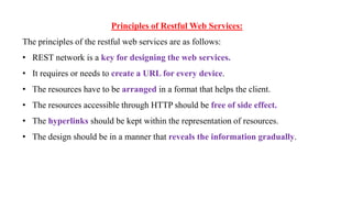 Principles of Restful Web Services:
The principles of the restful web services are as follows:
• REST network is a key for designing the web services.
• It requires or needs to create a URL for every device.
• The resources have to be arranged in a format that helps the client.
• The resources accessible through HTTP should be free of side effect.
• The hyperlinks should be kept within the representation of resources.
• The design should be in a manner that reveals the information gradually.
 