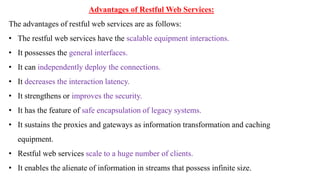 Advantages of Restful Web Services:
The advantages of restful web services are as follows:
• The restful web services have the scalable equipment interactions.
• It possesses the general interfaces.
• It can independently deploy the connections.
• It decreases the interaction latency.
• It strengthens or improves the security.
• It has the feature of safe encapsulation of legacy systems.
• It sustains the proxies and gateways as information transformation and caching
equipment.
• Restful web services scale to a huge number of clients.
• It enables the alienate of information in streams that possess infinite size.
 