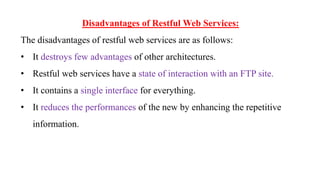 Disadvantages of Restful Web Services:
The disadvantages of restful web services are as follows:
• It destroys few advantages of other architectures.
• Restful web services have a state of interaction with an FTP site.
• It contains a single interface for everything.
• It reduces the performances of the new by enhancing the repetitive
information.
 