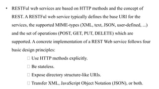 • RESTFul web services are based on HTTP methods and the concept of
REST. A RESTFul web service typically defines the base URI for the
services, the supported MIME-types (XML, text, JSON, user-defined, ...)
and the set of operations (POST, GET, PUT, DELETE) which are
supported. A concrete implementation of a REST Web service follows four
basic design principles:
Use HTTP methods explicitly.
Be stateless.
Expose directory structure-like URIs.
Transfer XML, JavaScript Object Notation (JSON), or both.
 