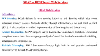 SOAP vs REST based Web Services
SOAP Web Services
Advantages:
WS Security: SOAP defines its own security known as WS Security which adds some
enterprise security features. Supports identity through intermediaries, not just point to point
(SSL). It also provides a standard implementation of data integrity and data privacy.
Atomic Transaction: SOAP supports ACID (Atomicity, Consistency, Isolation, Durability)
compliant transactions. Internet apps generally don’t need this level of transactional reliability,
enterprise apps sometimes do.
Reliable Messaging: SOAP has successful/retry logic built in and provides end-to-end
reliability even through SOAP intermediaries.
 