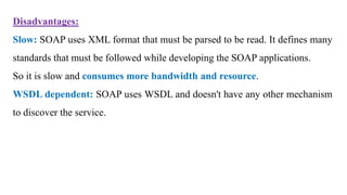 Disadvantages:
Slow: SOAP uses XML format that must be parsed to be read. It defines many
standards that must be followed while developing the SOAP applications.
So it is slow and consumes more bandwidth and resource.
WSDL dependent: SOAP uses WSDL and doesn't have any other mechanism
to discover the service.
 