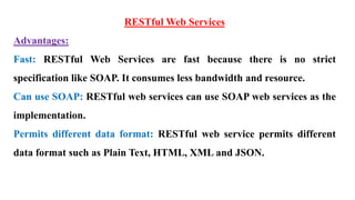 RESTful Web Services
Advantages:
Fast: RESTful Web Services are fast because there is no strict
specification like SOAP. It consumes less bandwidth and resource.
Can use SOAP: RESTful web services can use SOAP web services as the
implementation.
Permits different data format: RESTful web service permits different
data format such as Plain Text, HTML, XML and JSON.
 
