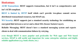 Disadvantages:
ACID Transactions: REST supports transactions, but it isn’t as comprehensive and
isn’t ACID compliant.
REST is limited by HTTP itself which can’t provide two-phase commit across
distributed transactional resources, but SOAP can.
WS Security: REST supports just a standard security technology for establishing an
encrypted link between a server and a client SSL (Secure Sockets Layer).
Reliable Messaging: REST doesn’t have a standard messaging system and expects
clients to deal with communication failures by retrying.
even though REST is more popular and preferable for Web apps and Web based
services, SOAP is still useful and important for some enterprise solutions and highly
reliable applications (e.g. bank clients, etc.)
 