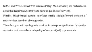 SOAP and WSDL based Web services (“Big” Web services) are preferable in
areas that require asynchrony and various qualities of services.
Finally, SOAP-based custom interfaces enable straightforward creation of
new services based on choreography.
Therefore, you will use big web services in enterprise application integration
scenarios that have advanced quality of service (QoS) requirements.
 