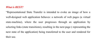 What is REST?
“Representational State Transfer is intended to evoke an image of how a
well-designed web application behaves: a network of web pages (a virtual
state-machine), where the user progresses through an application by
selecting links (state transitions), resulting in the next page ( representing the
next state of the application) being transferred to the user and rendered for
their use.
 