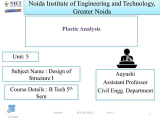 Noida Institute of Engineering and Technology,
Greater Noida
Plastic Analysis
Aayushi
Assistant Professor
Civil Engg. Department
6/5/2022
1
Unit: 5
Aayushi RCE-502, DOS 1 Unit 5
Subject Name : Design of
Structure I
Course Details : B Tech 5th
Sem
 
