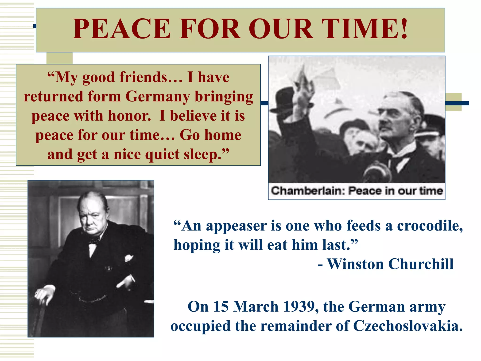 PEACE FOR OUR TIME!
“An appeaser is one who feeds a crocodile,
hoping it will eat him last.”
- Winston Churchill
On 15 March 1939, the German army
occupied the remainder of Czechoslovakia.
“My good friends… I have
returned form Germany bringing
peace with honor. I believe it is
peace for our time… Go home
and get a nice quiet sleep.”
 