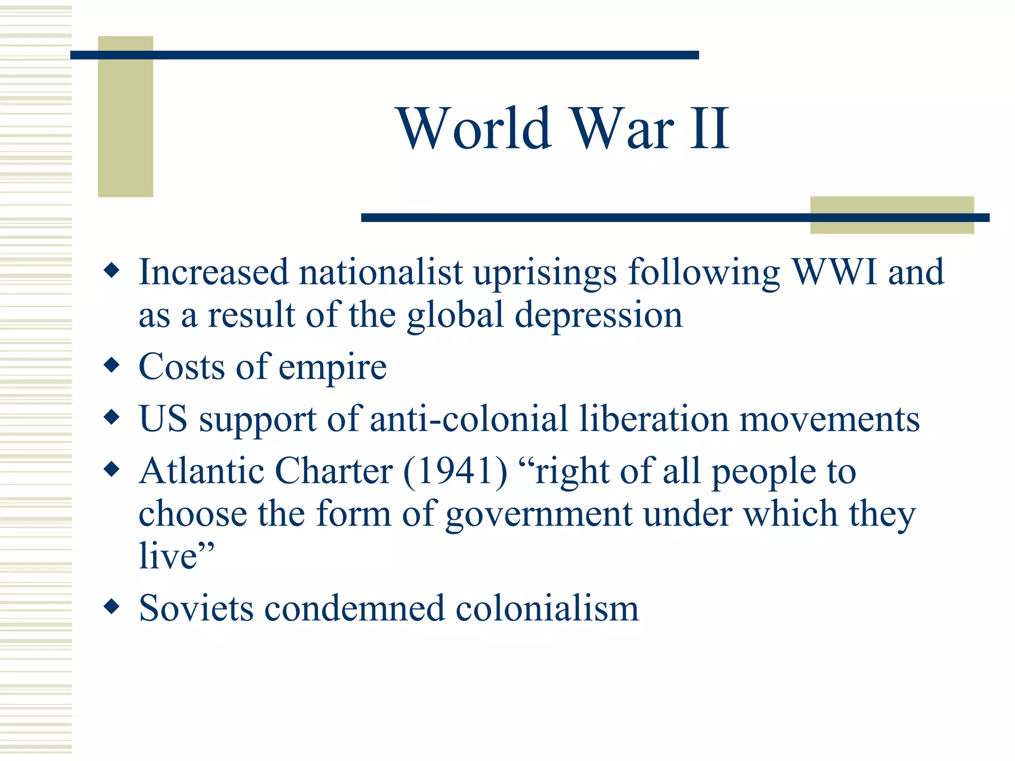 World War II
 Increased nationalist uprisings following WWI and
as a result of the global depression
 Costs of empire
 US support of anti-colonial liberation movements
 Atlantic Charter (1941) “right of all people to
choose the form of government under which they
live”
 Soviets condemned colonialism
 