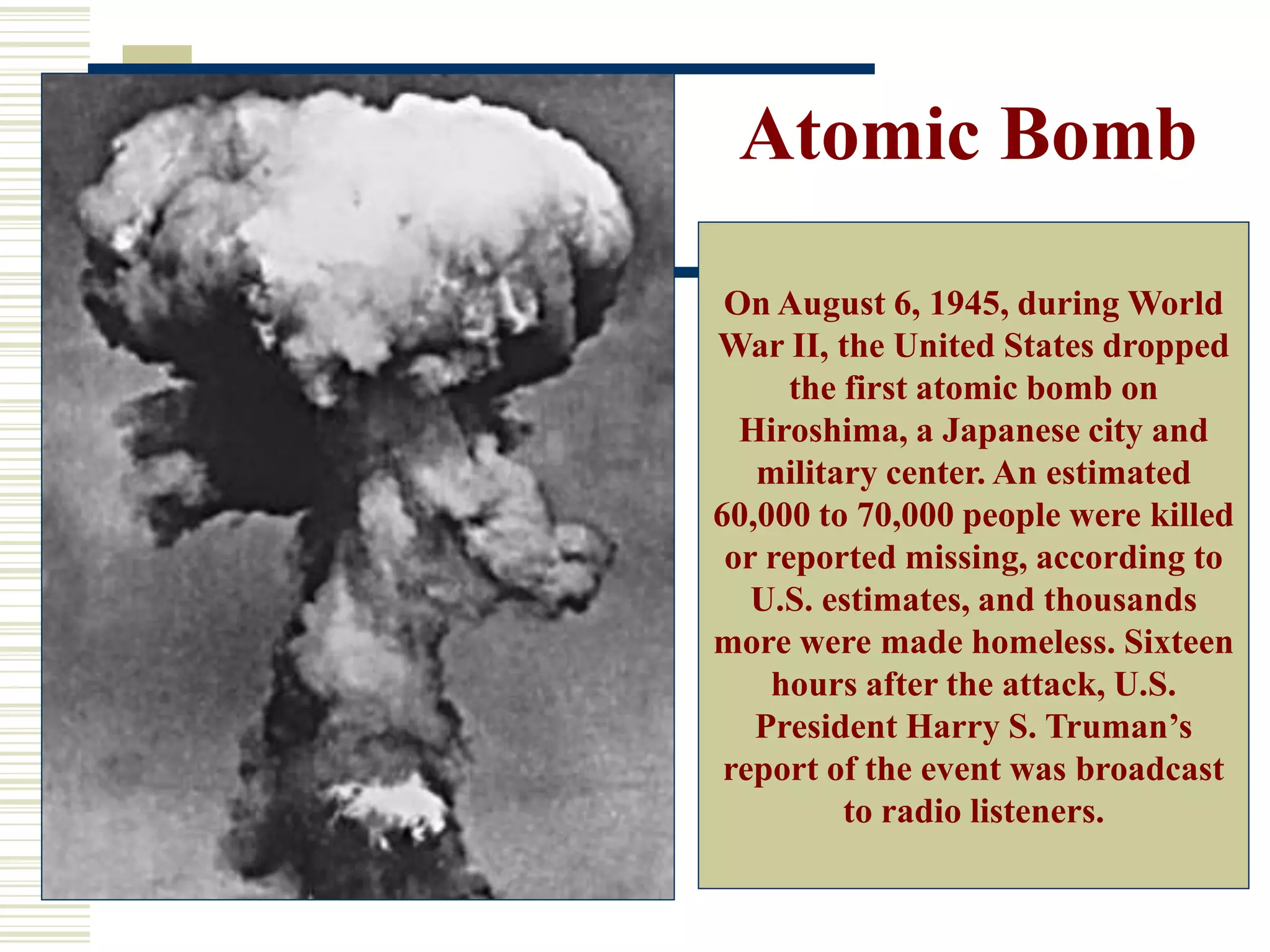 Atomic Bomb
On August 6, 1945, during World
War II, the United States dropped
the first atomic bomb on
Hiroshima, a Japanese city and
military center. An estimated
60,000 to 70,000 people were killed
or reported missing, according to
U.S. estimates, and thousands
more were made homeless. Sixteen
hours after the attack, U.S.
President Harry S. Truman’s
report of the event was broadcast
to radio listeners.
 